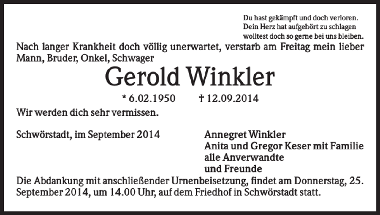 <p>Du hast gekämpft und doch verloren.<br />Dein Herz hat aufgehört zu schlagen<br />wolltest doch so gerne bei uns bleiben.</p><p>Nach langer Krankheit doch völlig unerwartet, verstarb am Freitag mein lieber<br />Mann, Bruder, Onkel, Schwager</p><p>Gerold Winkler<br />* 6.02.1950<br />Wir werden dich sehr vermissen.<br />Schwörstadt, im September 2014</p><p>† 12.09.2014</p><p>Annegret Winkler<br />Anita und Gregor Keser mit Familie<br />alle Anverwandte<br />und Freunde<br />Die Abdankung mit anschließender Urnenbeisetzung, findet am Donnerstag, 25.<br />September 2014, um 14.00 Uhr, auf dem Friedhof in Schwörstadt statt.</p>