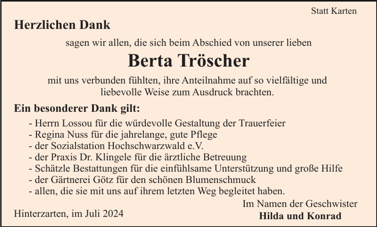 <p>Statt Karten</p><p>Herzlichen Dank<br />sagen wir allen, die sich beim Abschied von unserer lieben</p><p>Berta Tröscher<br />mit uns verbunden fühlten, ihre Anteilnahme auf so vielfältige und<br />liebevolle Weise zum Ausdruck brachten.</p><p>Ein besonderer Dank gilt:<br />- Herrn Lossou für die würdevolle Gestaltung der Trauerfeier<br />- Regina Nuss für die jahrelange, gute Pflege<br />- der Sozialstation Hochschwarzwald e.V.<br />- der Praxis Dr. Klingele für die ärztliche Betreuung<br />- Schätzle Bestattungen für die einfühlsame Unterstützung und große Hilfe<br />- der Gärtnerei Götz für den schönen Blumenschmuck<br />- allen, die sie mit uns auf ihrem letzten Weg begleitet haben.<br />Im Namen der Geschwister<br />Hinterzarten, im Juli 2024<br />Hilda und Konrad</p>