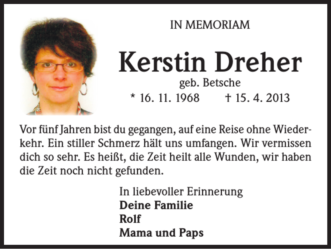 <p>IN MEMORIAM</p><p>Kerstin Dreher<br />geb. Betsche<br />* 16. 11. 1968 † 15. 4. 2013</p><p>Vor fünf Jahren bist du gegangen, auf eine Reise ohne Wiederkehr. Ein stiller Schmerz hält uns umfangen. Wir vermissen<br />dich so sehr. Es heißt, die Zeit heilt alle Wunden, wir haben<br />die Zeit noch nicht gefunden.<br />In liebevoller Erinnerung<br />Deine Familie<br />Rolf<br />Mama und Paps</p>
