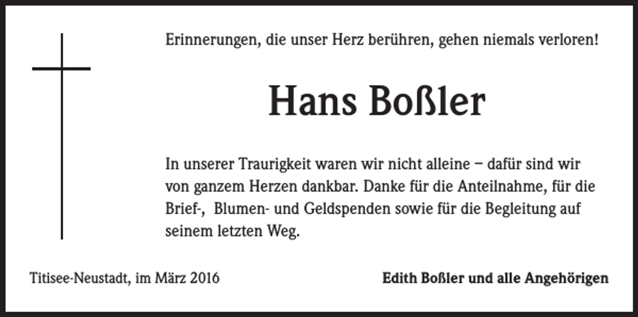 <p>Erinnerungen, die unser Herz berühren, gehen niemals verloren!</p><p>Hans Boßler</p><p>In unserer Traurigkeit waren wir nicht alleine – dafür sind wir<br />von ganzem Herzen dankbar. Danke für die Anteilnahme, für die<br />Brief-, Blumen- und Geldspenden sowie für die Begleitung auf<br />seinem letzten Weg.<br />Titisee-Neustadt, im März 2016</p><p>Edith Boßler und alle Angehörigen</p>