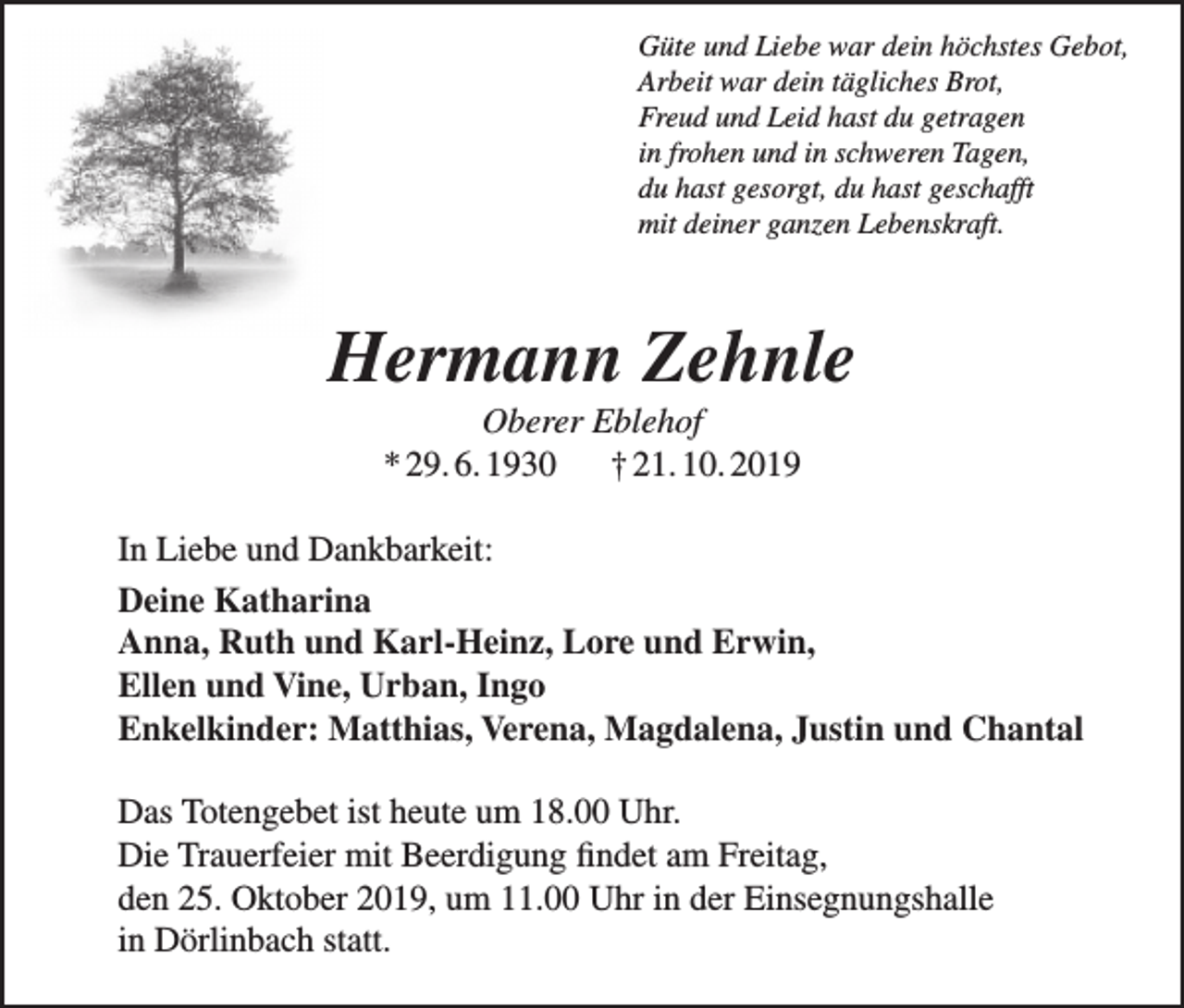 <p>Güte und Liebe war dein höchstes Gebot,<br />Arbeit war dein tägliches Brot,<br />Freud und Leid hast du getragen<br />in frohen und in schweren Tagen,<br />du hast gesorgt, du hast geschafft<br />mit deiner ganzen Lebenskraft.</p><p>Hermann Zehnle<br />Oberer Eblehof<br />* 29. 6. 1930 † 21. 10. 2019<br />In Liebe und Dankbarkeit:<br />Deine Katharina<br />Anna, Ruth und Karl-Heinz, Lore und Erwin,<br />Ellen und Vine, Urban, Ingo<br />Enkelkinder: Matthias, Verena, Magdalena, Justin und Chantal<br />Das Totengebet ist heute um 18.00 Uhr.<br />Die Trauerfeier mit Beerdigung findet am Freitag,<br />den 25. Oktober 2019, um 11.00 Uhr in der Einsegnungshalle<br />in Dörlinbach statt.</p>
