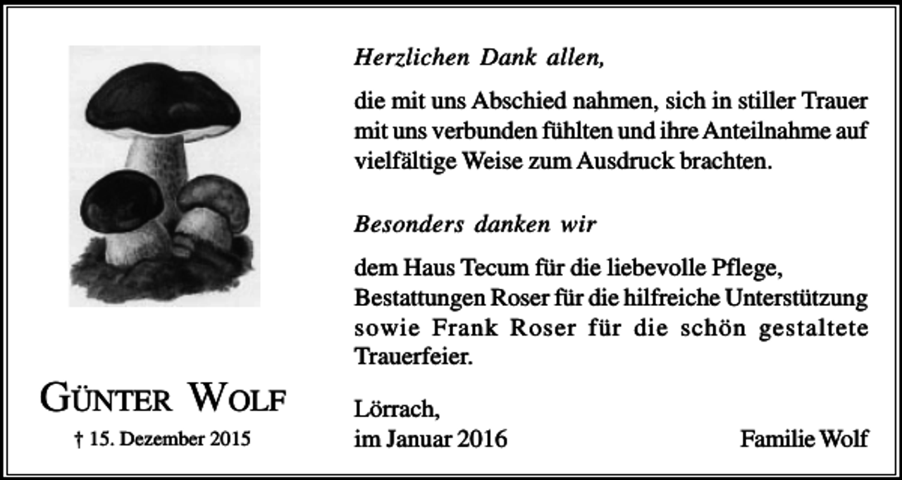 <p>Herzlichen Dank allen,<br />die mit uns Abschied nahmen, sich in stiller Trauer<br />mit uns verbunden fühlten und ihre Anteilnahme auf<br />vielfältige Weise zum Ausdruck brachten.<br />Besonders danken wir<br />dem Haus Tecum für die liebevolle Pflege,<br />Bestattungen Roser für die hilfreiche Unterstützung<br />sowie Frank Roser für die schön gestaltete<br />Trauerfeier.</p><p>GÜNTER WOLF<br />† 15. Dezember 2015</p><p>Lörrach,<br />im Januar 2016</p><p>Familie Wolf</p>