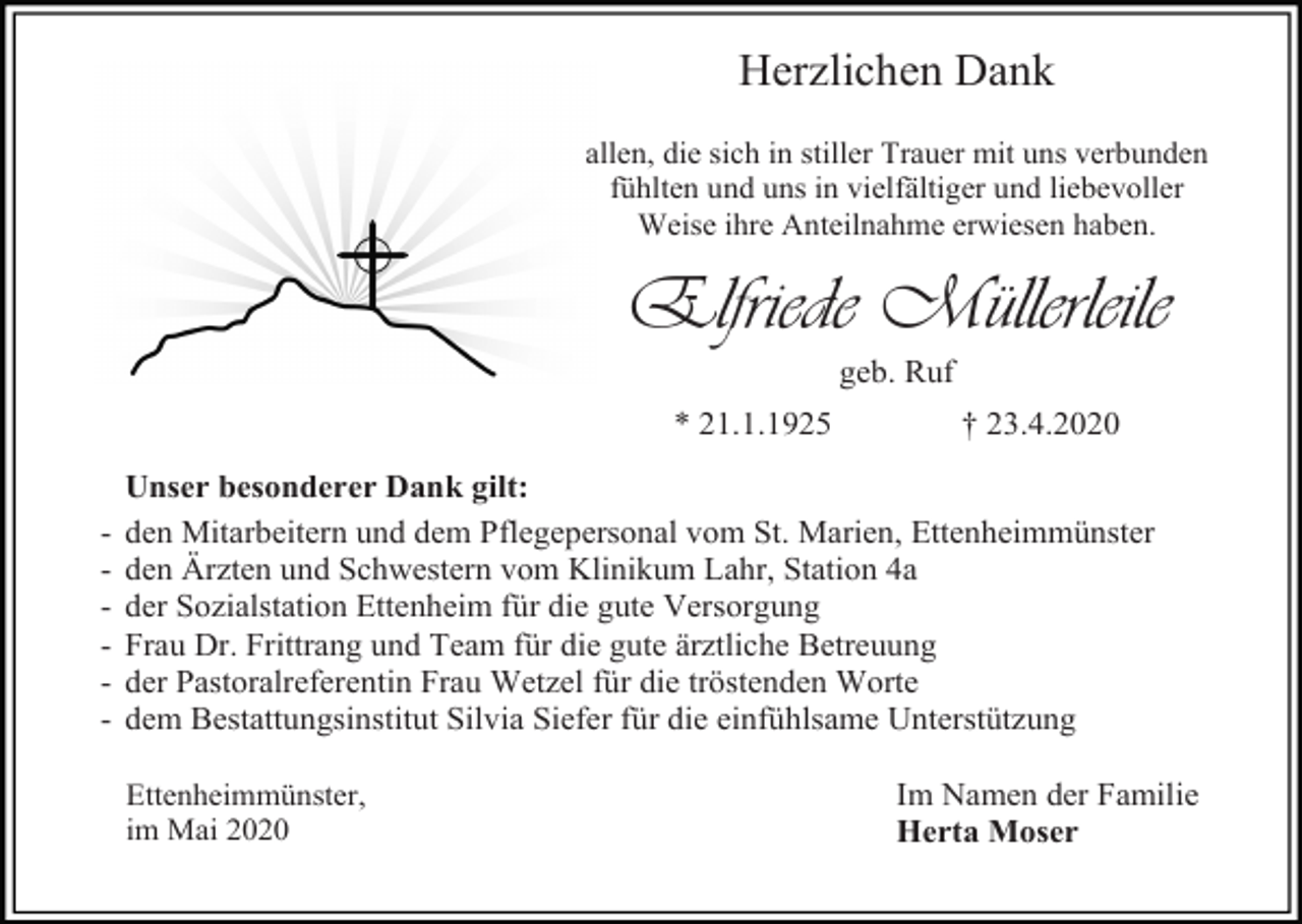 <p>Herzlichen Dank<br />allen, die sich in stiller Trauer mit uns verbunden<br />fühlten und uns in vielfältiger und liebevoller<br />Weise ihre Anteilnahme erwiesen haben.</p><p>Elfriede Müllerleile<br />geb. Ruf<br />* 21.1.1925<br />-</p><p>† 23.4.2020</p><p>Unser besonderer Dank gilt:<br />den Mitarbeitern und dem Pflegepersonal vom St. Marien, Ettenheimmünster<br />den Ärzten und Schwestern vom Klinikum Lahr, Station 4a<br />der Sozialstation Ettenheim für die gute Versorgung<br />Frau Dr. Frittrang und Team für die gute ärztliche Betreuung<br />der Pastoralreferentin Frau Wetzel für die tröstenden Worte<br />dem Bestattungsinstitut Silvia Siefer für die einfühlsame Unterstützung<br />Ettenheimmünster,<br />im Mai 2020</p><p>Im Namen der Familie<br />Herta Moser</p>