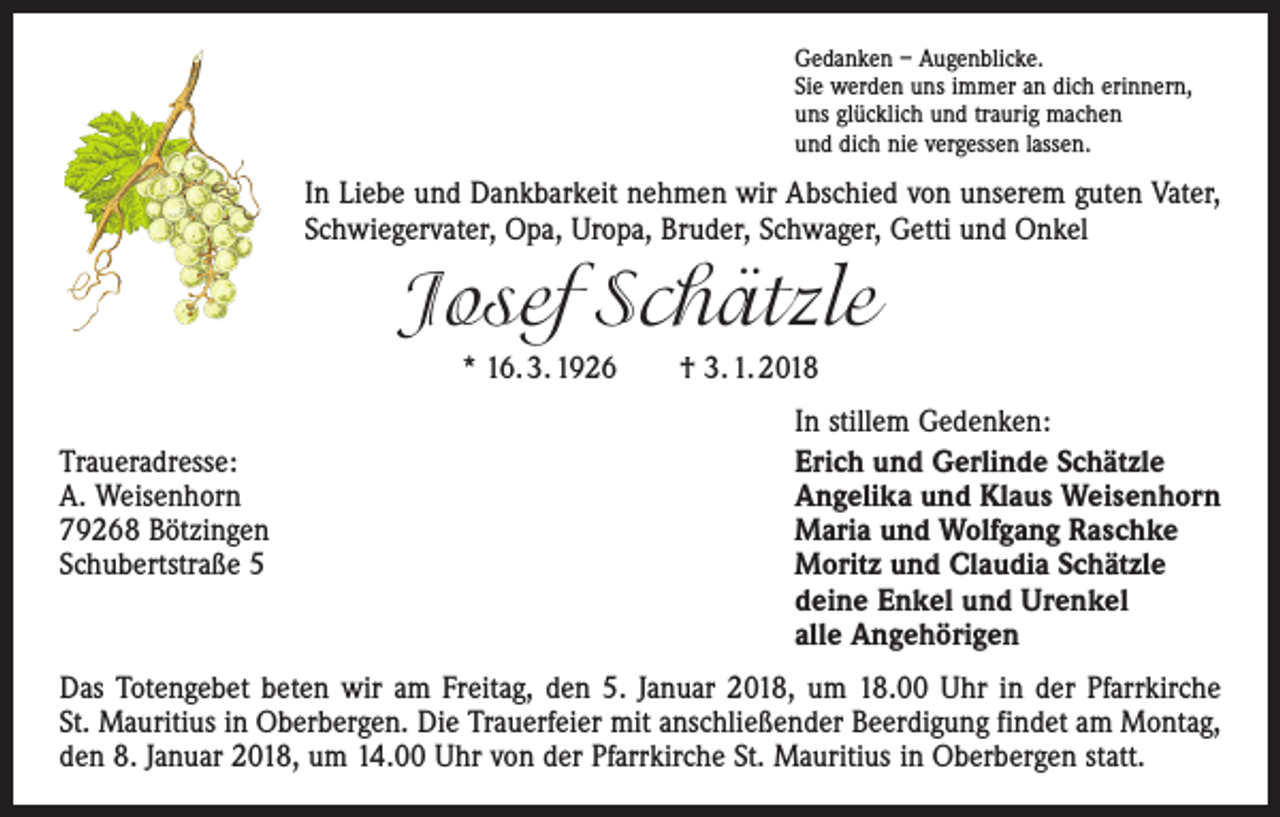 <p>Gedanken – Augenblicke.<br />Sie werden uns immer an dich erinnern,<br />uns glücklich und traurig machen<br />und dich nie vergessen lassen.</p><p>In Liebe und Dankbarkeit nehmen wir Abschied von unserem guten Vater,<br />Schwiegervater, Opa, Uropa, Bruder, Schwager, Getti und Onkel</p><p>Josef Schätzle<br />* 16. 3. 1926 † 3. 1. 2018</p><p>Traueradresse:<br />A. Weisenhorn<br />79268 Bötzingen<br />Schubertstraße 5</p><p>In stillem Gedenken:<br />Erich und Gerlinde Schätzle<br />Angelika und Klaus Weisenhorn<br />Maria und Wolfgang Raschke<br />Moritz und Claudia Schätzle<br />deine Enkel und Urenkel<br />alle Angehörigen</p><p>Das Totengebet beten wir am Freitag, den 5. Januar 2018, um 18.00 Uhr in der Pfarrkirche<br />St. Mauritius in Oberbergen. Die Trauerfeier mit anschließender Beerdigung findet am Montag,<br />den 8. Januar 2018, um 14.00 Uhr von der Pfarrkirche St. Mauritius in Oberbergen statt.</p>