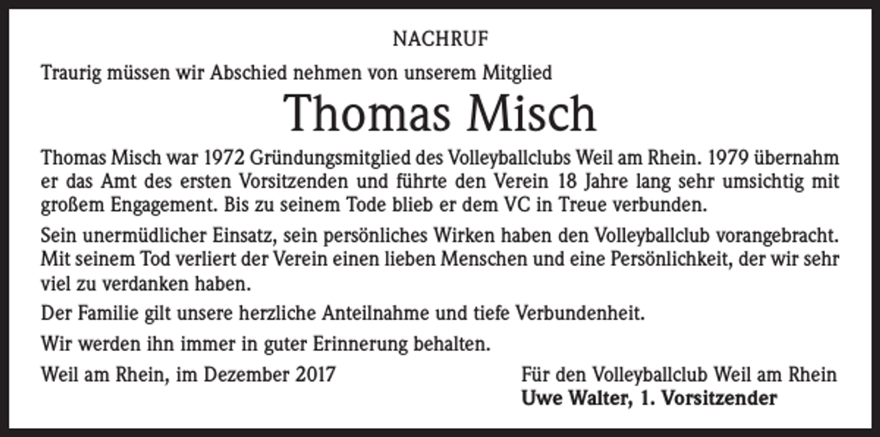 <p>NACHRUF<br />Traurig müssen wir Abschied nehmen von unserem Mitglied</p><p>Thomas Misch</p><p>Thomas Misch war 1972 Gründungsmitglied des Volleyballclubs Weil am Rhein. 1979 übernahm<br />er das Amt des ersten Vorsitzenden und führte den Verein 18 Jahre lang sehr umsichtig mit<br />großem Engagement. Bis zu seinem Tode blieb er dem VC in Treue verbunden.<br />Sein unermüdlicher Einsatz, sein persönliches Wirken haben den Volleyballclub vorangebracht.<br />Mit seinem Tod verliert der Verein einen lieben Menschen und eine Persönlichkeit, der wir sehr<br />viel zu verdanken haben.<br />Der Familie gilt unsere herzliche Anteilnahme und tiefe Verbundenheit.<br />Wir werden ihn immer in guter Erinnerung behalten.<br />Weil am Rhein, im Dezember 2017<br />Für den Volleyballclub Weil am Rhein</p><p>Uwe Walter, 1. Vorsitzender</p>