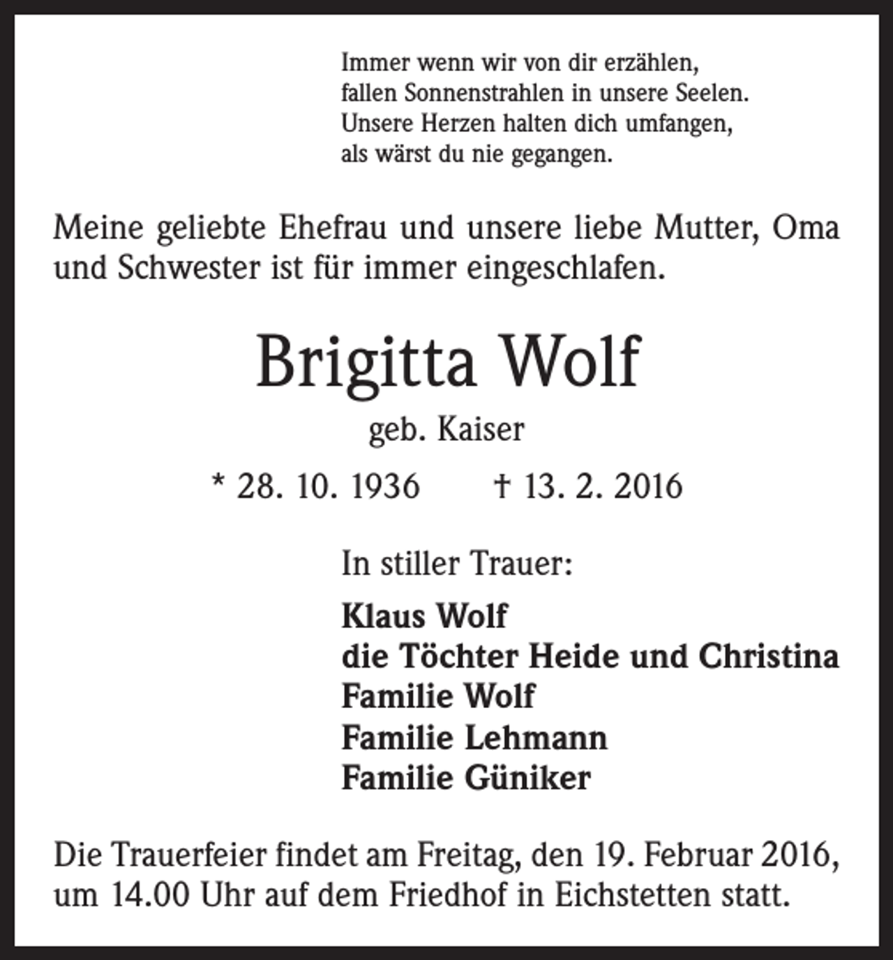 <p>Immer wenn wir von dir erzählen,<br />fallen Sonnenstrahlen in unsere Seelen.<br />Unsere Herzen halten dich umfangen,<br />als wärst du nie gegangen.</p><p>Meine geliebte Ehefrau und unsere liebe Mutter, Oma<br />und Schwester ist für immer eingeschlafen.</p><p>Brigitta Wolf<br />geb. Kaiser<br />* 28. 10. 1936 † 13. 2. 2016<br />In stiller Trauer:<br />Klaus Wolf<br />die Töchter Heide und Christina<br />Familie Wolf<br />Familie Lehmann<br />Familie Güniker<br />Die Trauerfeier findet am Freitag, den 19. Februar 2016,<br />um 14.00 Uhr auf dem Friedhof in Eichstetten statt.</p>