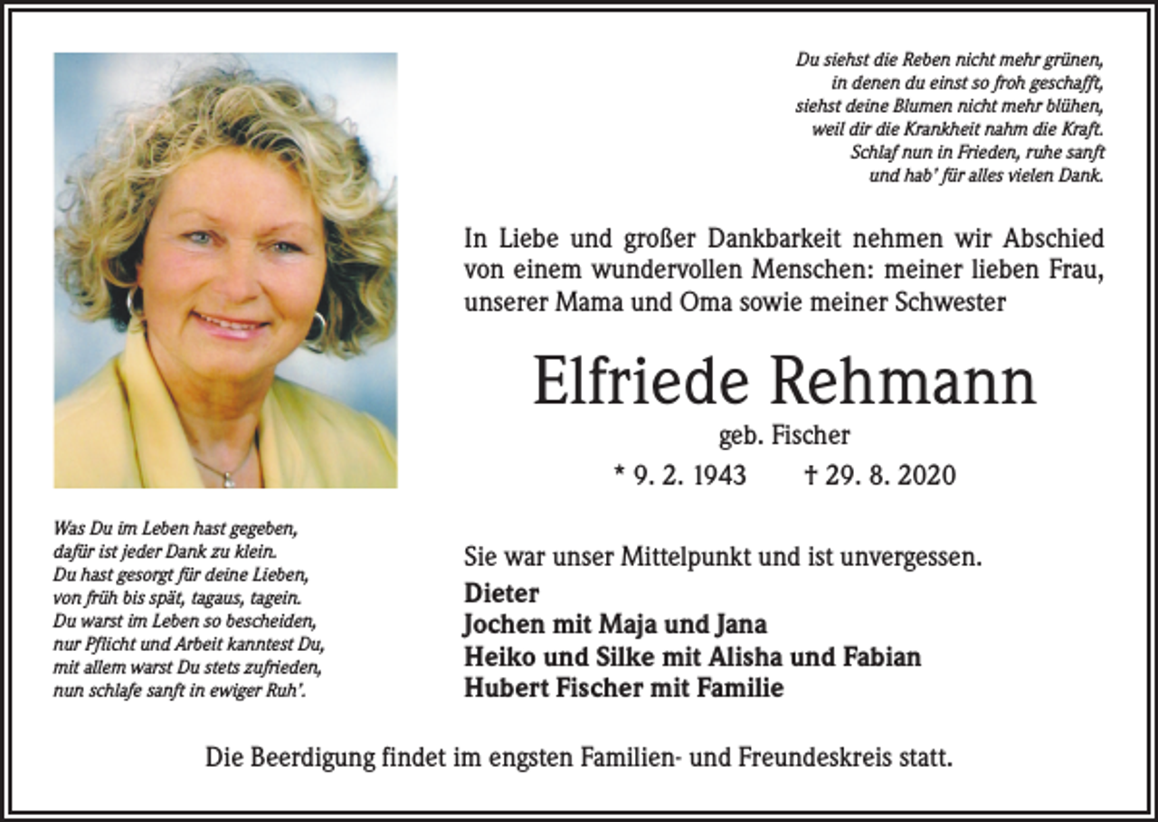 <p>Du siehst die Reben nicht mehr grünen,<br />in denen du einst so froh geschafft,<br />siehst deine Blumen nicht mehr blühen,<br />weil dir die Krankheit nahm die Kraft.<br />Schlaf nun in Frieden, ruhe sanft<br />und hab’ für alles vielen Dank.</p><p>In Liebe und großer Dankbarkeit nehmen wir Abschied<br />von einem wundervollen Menschen: meiner lieben Frau,<br />unserer Mama und Oma sowie meiner Schwester</p><p>Elfriede Rehmann<br />geb. Fischer<br />* 9. 2. 1943 † 29. 8. 2020</p><p>Was Du im Leben hast gegeben,<br />dafür ist jeder Dank zu klein.<br />Du hast gesorgt für deine Lieben,<br />von früh bis spät, tagaus, tagein.<br />Du warst im Leben so bescheiden,<br />nur Pflicht und Arbeit kanntest Du,<br />mit allem warst Du stets zufrieden,<br />nun schlafe sanft in ewiger Ruh’.</p><p>Sie war unser Mittelpunkt und ist unvergessen.<br />Dieter<br />Jochen mit Maja und Jana<br />Heiko und Silke mit Alisha und Fabian<br />Hubert Fischer mit Familie</p><p>Die Beerdigung findet im engsten Familien- und Freundeskreis statt.</p>