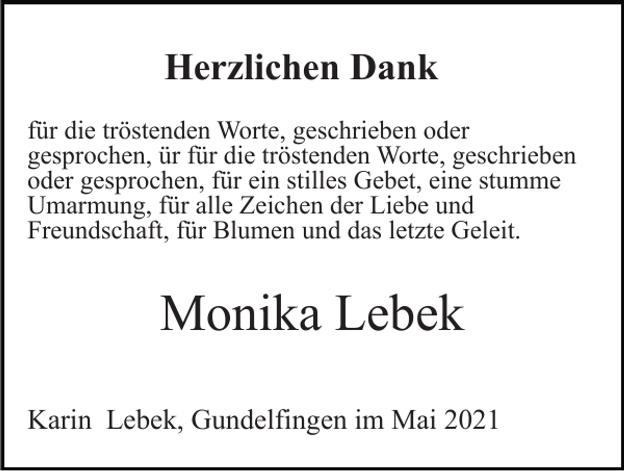 <p>Herzlichen Dank<br />für die tröstenden Worte, geschrieben oder<br />gesprochen, ür für die tröstenden Worte, geschrieben<br />oder gesprochen, für ein stilles Gebet, eine stumme<br />Umarmung, für alle Zeichen der Liebe und<br />Freundschaft, für Blumen und das letzte Geleit.</p><p>Monika Lebek<br />Karin Lebek, Gundelfingen im Mai 2021</p>