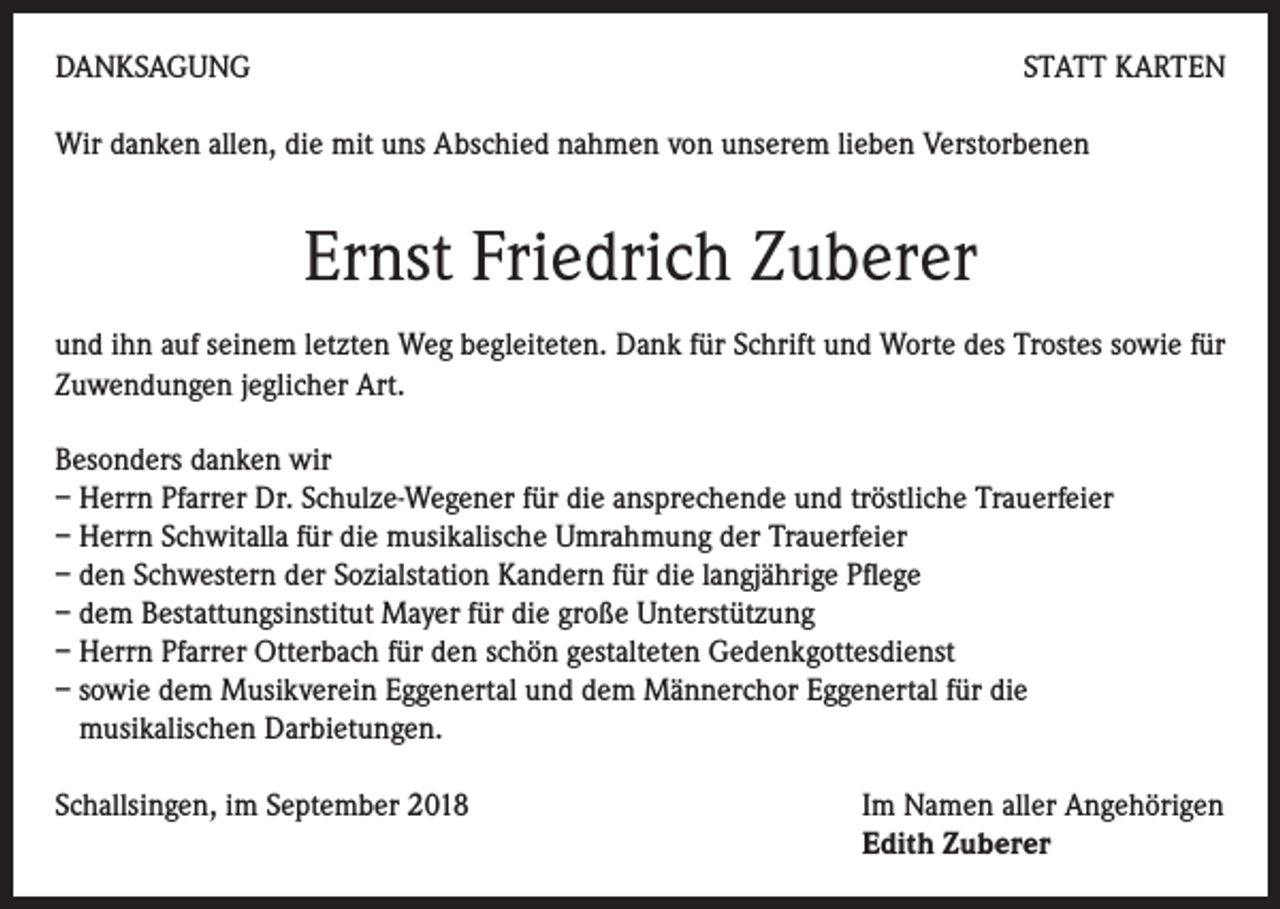 <p>DANKSAGUNG</p><p>STATT KARTEN</p><p>Wir danken allen, die mit uns Abschied nahmen von unserem lieben Verstorbenen</p><p>Ernst Friedrich Zuberer<br />und ihn auf seinem letzten Weg begleiteten. Dank für Schrift und Worte des Trostes sowie für<br />Zuwendungen jeglicher Art.<br />Besonders danken wir<br />– Herrn Pfarrer Dr. Schulze-Wegener für die ansprechende und tröstliche Trauerfeier<br />– Herrn Schwitalla für die musikalische Umrahmung der Trauerfeier<br />– den Schwestern der Sozialstation Kandern für die langjährige Pflege<br />– dem Bestattungsinstitut Mayer für die große Unterstützung<br />– Herrn Pfarrer Otterbach für den schön gestalteten Gedenkgottesdienst<br />– sowie dem Musikverein Eggenertal und dem Männerchor Eggenertal für die<br />musikalischen Darbietungen.<br />Schallsingen, im September 2018</p><p>Im Namen aller Angehörigen<br />Edith Zuberer</p>