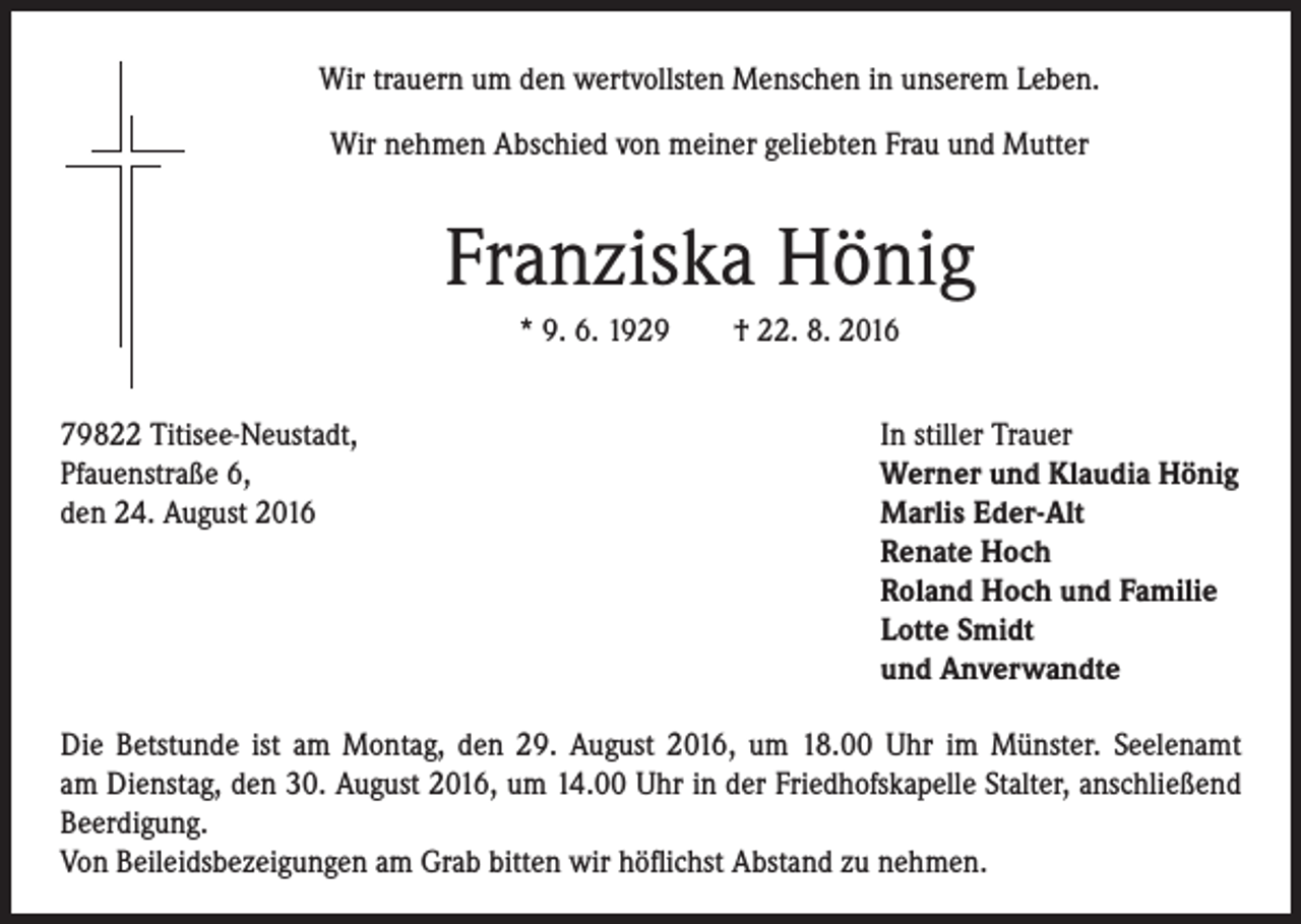 <p>Wir trauern um den wertvollsten Menschen in unserem Leben.</p><p>Wir nehmen Abschied von meiner geliebten Frau und Mutter</p><p>Franziska Hönig</p><p>* 9. 6. 1929 † 22. 8. 2016</p><p>79822 Titisee-Neustadt,</p><p>Pfauenstraße 6,</p><p>den 24. August 2016</p><p>In stiller Trauer<br />Werner und Klaudia Hönig<br />Marlis Eder-Alt<br />Renate Hoch<br />Roland Hoch und Familie<br />Lotte Smidt<br />und Anverwandte</p><p>Die Betstunde ist am Montag, den 29. August 2016, um 18.00 Uhr im Münster. Seelenamt<br />am Dienstag, den 30. August 2016, um 14.00 Uhr in der Friedhofskapelle Stalter, anschließend<br />Beerdigung.<br />Von Beileidsbezeigungen am Grab bitten wir höflichst Abstand zu nehmen.</p>