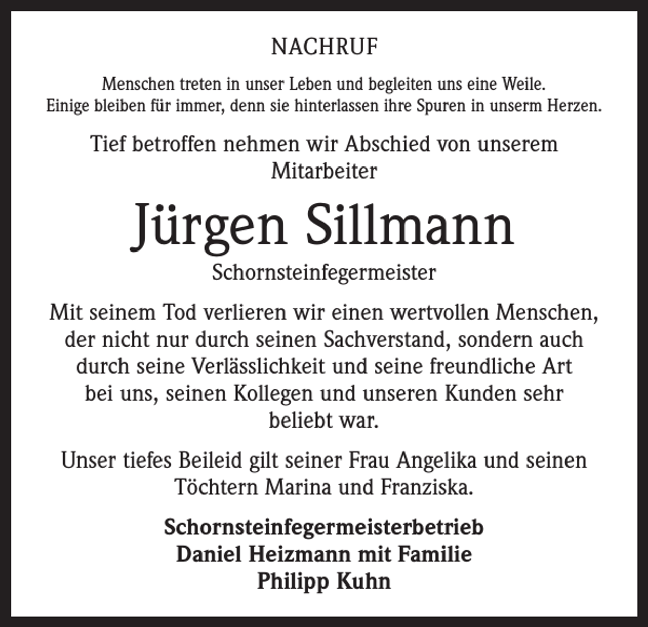<p>NACHRUF<br />Menschen treten in unser Leben und begleiten uns eine Weile.<br />Einige bleiben für immer, denn sie hinterlassen ihre Spuren in unserm Herzen.</p><p>Tief betroffen nehmen wir Abschied von unserem<br />Mitarbeiter</p><p>Jürgen Sillmann<br />Schornsteinfegermeister</p><p>Mit seinem Tod verlieren wir einen wertvollen Menschen,<br />der nicht nur durch seinen Sachverstand, sondern auch<br />durch seine Verlässlichkeit und seine freundliche Art<br />bei uns, seinen Kollegen und unseren Kunden sehr<br />beliebt war.<br />Unser tiefes Beileid gilt seiner Frau Angelika und seinen<br />Töchtern Marina und Franziska.<br />Schornsteinfegermeisterbetrieb<br />Daniel Heizmann mit Familie<br />Philipp Kuhn</p>