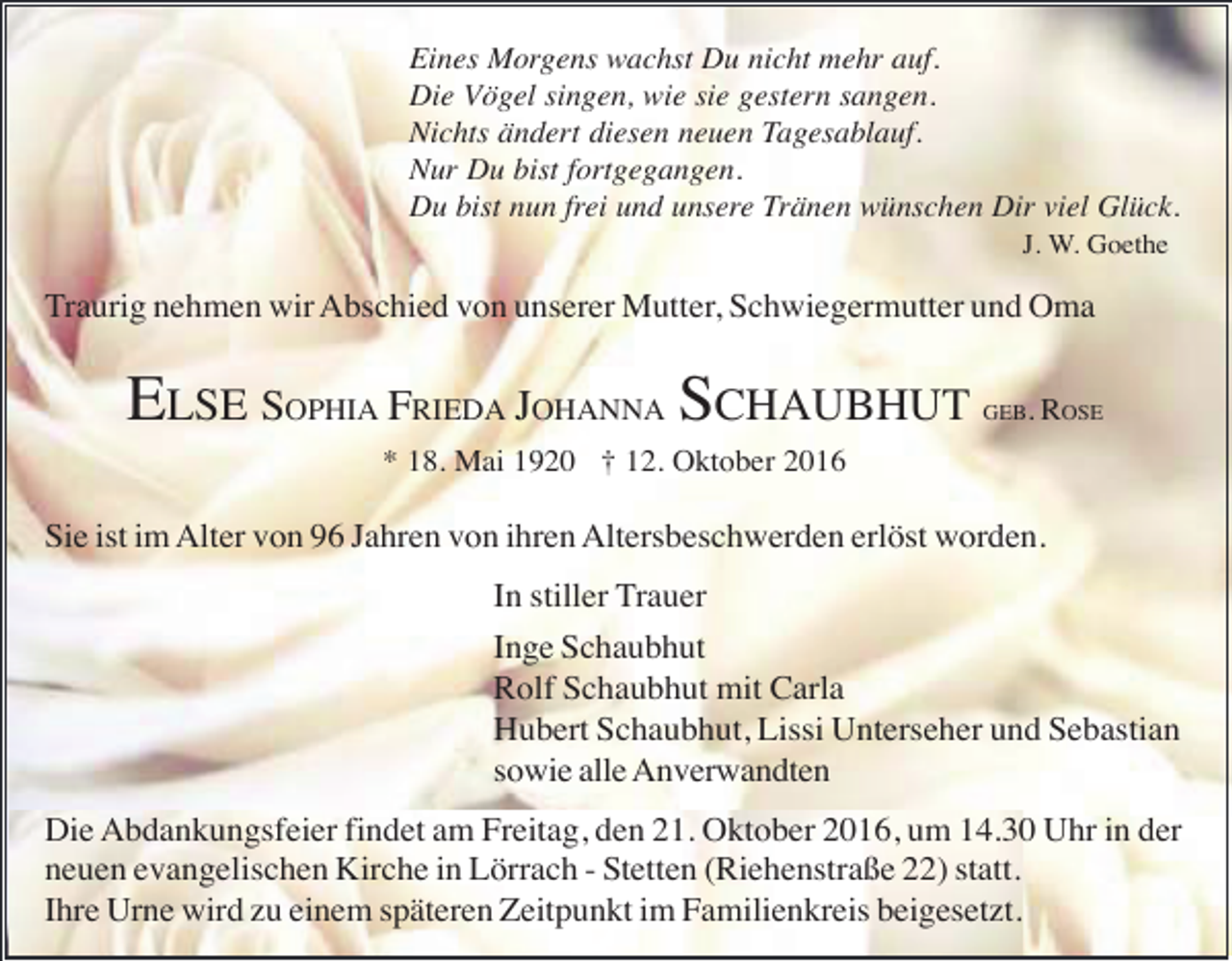 <p>Eines Morgens wachst Du nicht mehr auf.<br />Die Vögel singen, wie sie gestern sangen.<br />Nichts ändert diesen neuen Tagesablauf.<br />Nur Du bist fortgegangen.<br />Du bist nun frei und unsere Tränen wünschen Dir viel Glück.<br />J. W. Goethe</p><p>Traurig nehmen wir Abschied von unserer Mutter, Schwiegermutter und Oma</p><p>ELSE SOPHIA FRIEDA JOHANNA SCHAUBHUT</p><p>GEB. ROSE</p><p>* 18. Mai 1920 † 12. Oktober 2016</p><p>Sie ist im Alter von 96 Jahren von ihren Altersbeschwerden erlöst worden.<br />In stiller Trauer<br />Inge Schaubhut<br />Rolf Schaubhut mit Carla<br />Hubert Schaubhut, Lissi Unterseher und Sebastian<br />sowie alle Anverwandten<br />Die Abdankungsfeier findet am Freitag, den 21. Oktober 2016, um 14.30 Uhr in der<br />neuen evangelischen Kirche in Lörrach - Stetten (Riehenstraße 22) statt.<br />Ihre Urne wird zu einem späteren Zeitpunkt im Familienkreis beigesetzt.</p>