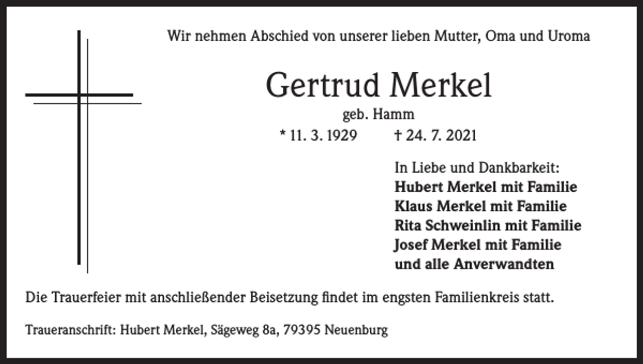 <p>Wir nehmen Abschied von unserer lieben Mutter, Oma und Uroma</p><p>Gertrud Merkel<br />geb. Hamm<br />* 11. 3. 1929<br />† 24. 7. 2021</p><p>In Liebe und Dankbarkeit:<br />Hubert Merkel mit Familie<br />Klaus Merkel mit Familie<br />Rita Schweinlin mit Familie<br />Josef Merkel mit Familie<br />und alle Anverwandten<br />Die Trauerfeier mit anschließender Beisetzung findet im engsten Familienkreis statt.<br />Traueranschrift: Hubert Merkel, Sägeweg 8a, 79395 Neuenburg</p>