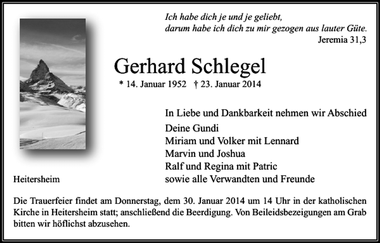 <p>Ich habe dich je und je geliebt,<br />darum habe ich dich zu mir gezogen aus lauter Güte.<br />Jeremia 31,3</p><p>Gerhard Schlegel<br />* 14. Januar 1952 † 23. Januar 2014</p><p>Heitersheim</p><p>In Liebe und Dankbarkeit nehmen wir Abschied<br />Deine Gundi<br />Miriam und Volker mit Lennard<br />Marvin und Joshua<br />Ralf und Regina mit Patric<br />sowie alle Verwandten und Freunde</p><p>Die Trauerfeier findet am Donnerstag, dem 30. Januar 2014 um 14 Uhr in der katholischen<br />Kirche in Heitersheim statt; anschließend die Beerdigung. Von Beileidsbezeigungen am Grab<br />bitten wir höflichst abzusehen.</p>