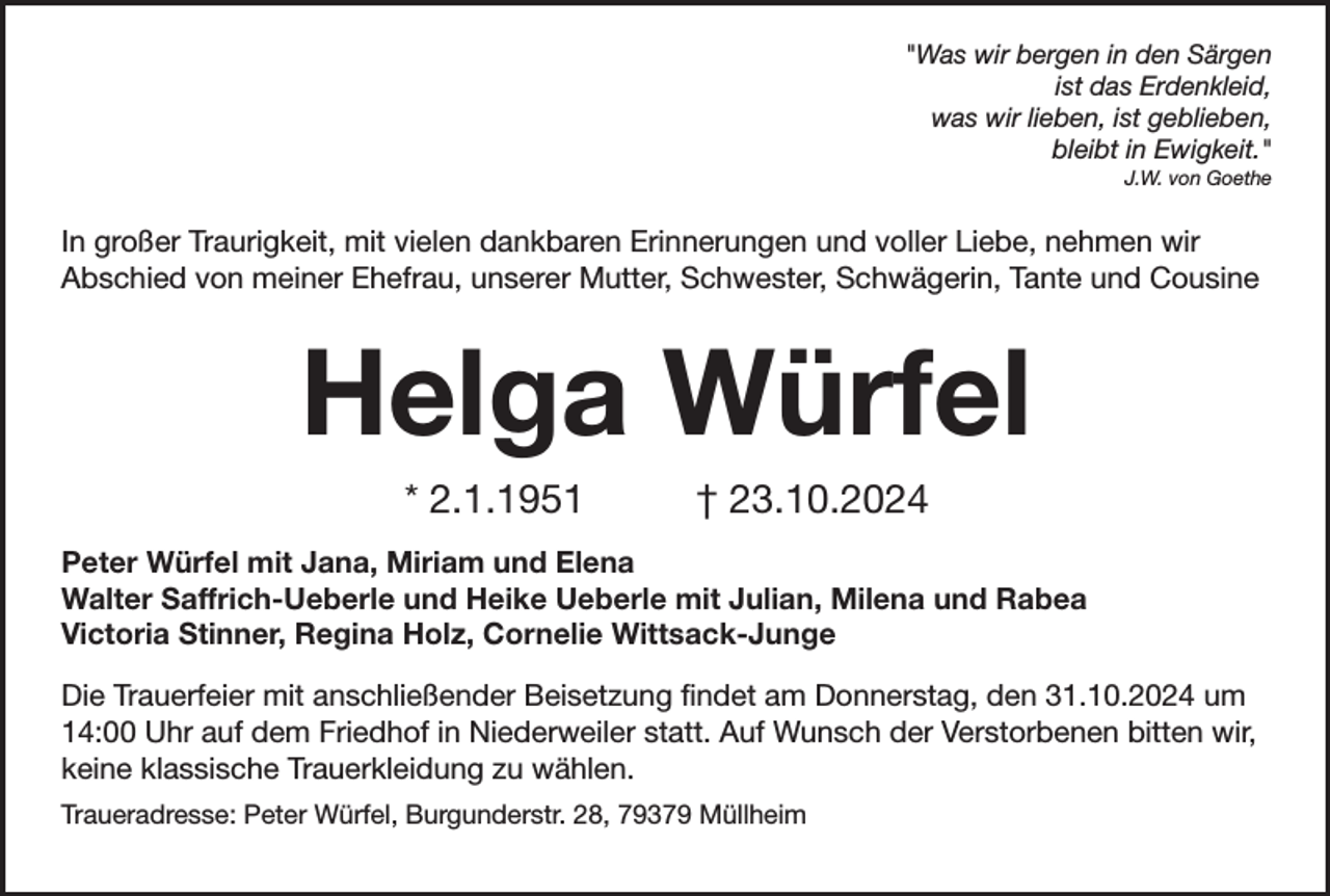 <p>"Was wir bergen in den Särgen<br />ist das Erdenkleid,<br />was wir lieben, ist geblieben,<br />bleibt in Ewigkeit."<br />J.W. von Goethe</p><p>In großer Traurigkeit, mit vielen dankbaren Erinnerungen und voller Liebe, nehmen wir<br />Abschied von meiner Ehefrau, unserer Mutter, Schwester, Schwägerin, Tante und Cousine</p><p>Helga Würfel<br />* 2.1.1951</p><p>† 23.10.2024</p><p>Peter Würfel mit Jana, Miriam und Elena<br />Walter Saffrich-Ueberle und Heike Ueberle mit Julian, Milena und Rabea<br />Victoria Stinner, Regina Holz, Cornelie Wittsack-Junge<br />Die Trauerfeier mit anschließender Beisetzung findet am Donnerstag, den 31.10.2024 um<br />14:00 Uhr auf dem Friedhof in Niederweiler statt. Auf Wunsch der Verstorbenen bitten wir,<br />keine klassische Trauerkleidung zu wählen.<br />Traueradresse: Peter Würfel, Burgunderstr. 28, 79379 Müllheim</p>