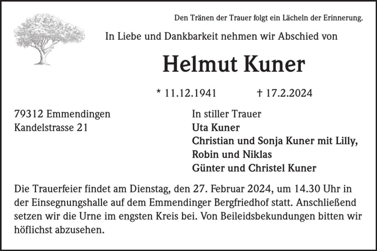 <p>Den Tränen der Trauer folgt ein Lächeln der Erinnerung.</p>
<p>In Liebe und Dankbarkeit nehmen wir Abschied von</p>
<p>Helmut Kuner<br />* 11.12.1941</p>
<p>† 17.2.2024</p>
<p>In stiller Trauer<br />Uta Kuner<br />Christian und Sonja Kuner mit Lilly,<br />Robin und Niklas<br />Günter und Christel Kuner</p>
<p>Die Trauerfeier findet am Dienstag, den 27. Februar 2024, um 14.30 Uhr in der Einsegnungshalle auf dem Emmendinger Bergfriedhof statt. Anschließend setzen wir die Urne im engsten Kreis bei. Von Beileidsbekundungen bitten wir höflichst abzusehen.</p>
<p><span>Kandelstrasse 21</span></p>
<p><span>79312 Emmendingen</span></p>