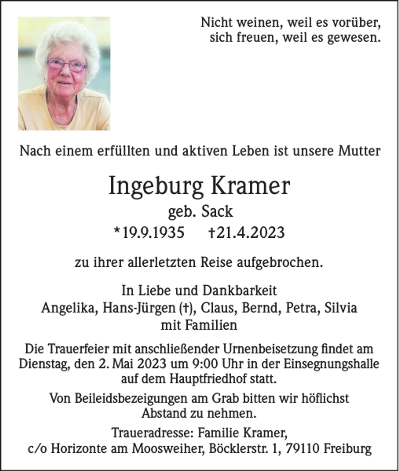 <p>Nicht weinen, weil es vorüber,<br />sich freuen, weil es gewesen.</p><p>Nach einem erfüllten und aktiven Leben ist unsere Mutter</p><p>Ingeburg Kramer<br />geb. Sack<br />*19.9.1935 †21.4.2023<br />zu ihrer allerletzten Reise aufgebrochen.<br />In Liebe und Dankbarkeit<br />Angelika, Hans-Jürgen (†), Claus, Bernd, Petra, Silvia<br />mit Familien<br />Die Trauerfeier mit anschließender Urnenbeisetzung findet am<br />Dienstag, den 2. Mai 2023 um 9:00 Uhr in der Einsegnungshalle<br />auf dem Hauptfriedhof statt.<br />Von Beileidsbezeigungen am Grab bitten wir höflichst<br />Abstand zu nehmen.<br />Traueradresse: Familie Kramer,<br />c/o Horizonte am Moosweiher, Böcklerstr. 1, 79110 Freiburg</p>
