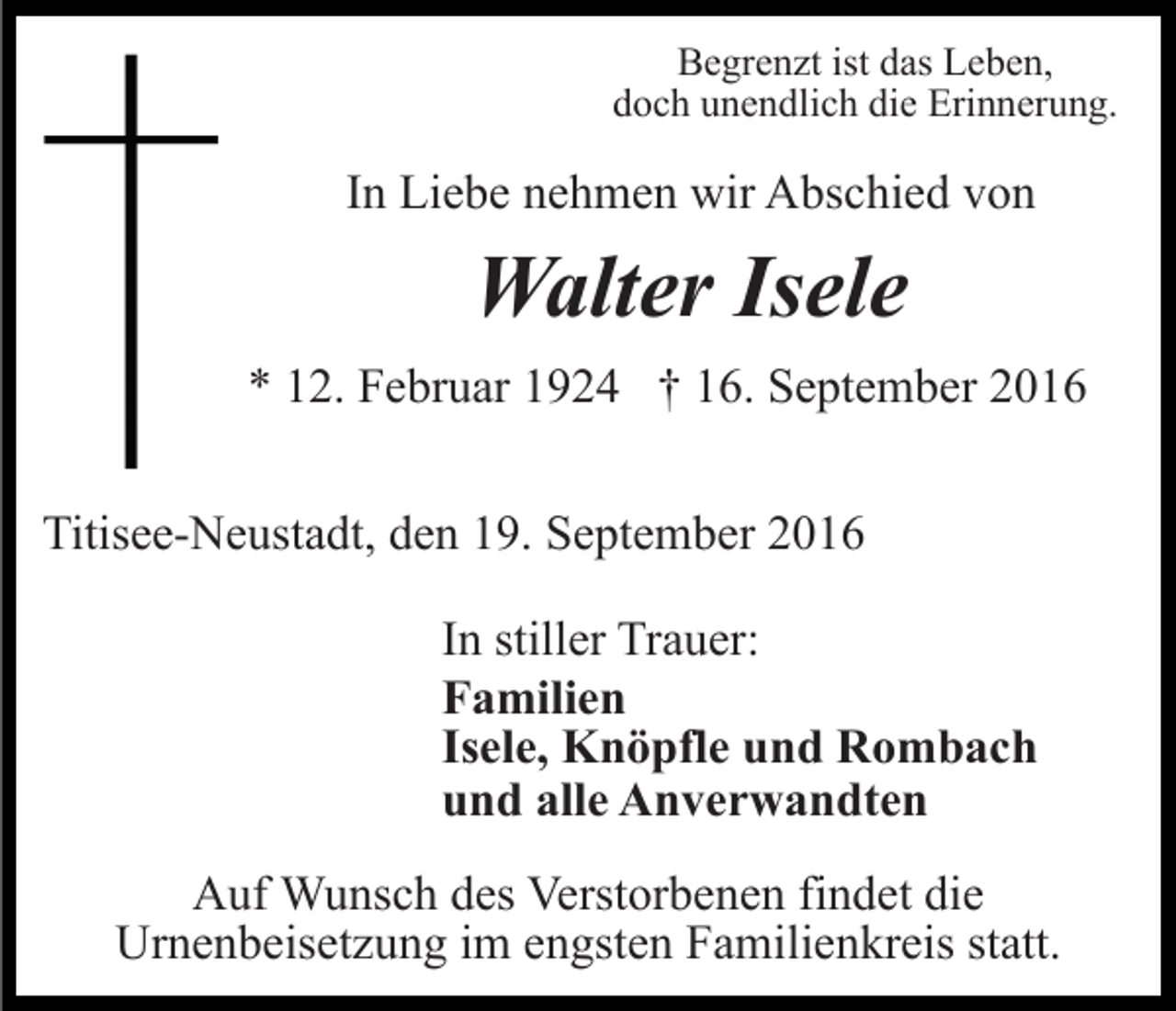 <p>Begrenzt ist das Leben,<br />doch unendlich die Erinnerung.</p><p>In Liebe nehmen wir Abschied von</p><p>Walter Isele<br />* 12. Februar 1924 † 16. September 2016<br />Titisee-Neustadt, den 19. September 2016<br />In stiller Trauer:<br />Familien<br />Isele, Knöpfle und Rombach<br />und alle Anverwandten<br />Auf Wunsch des Verstorbenen findet die<br />Urnenbeisetzung im engsten Familienkreis statt.</p>