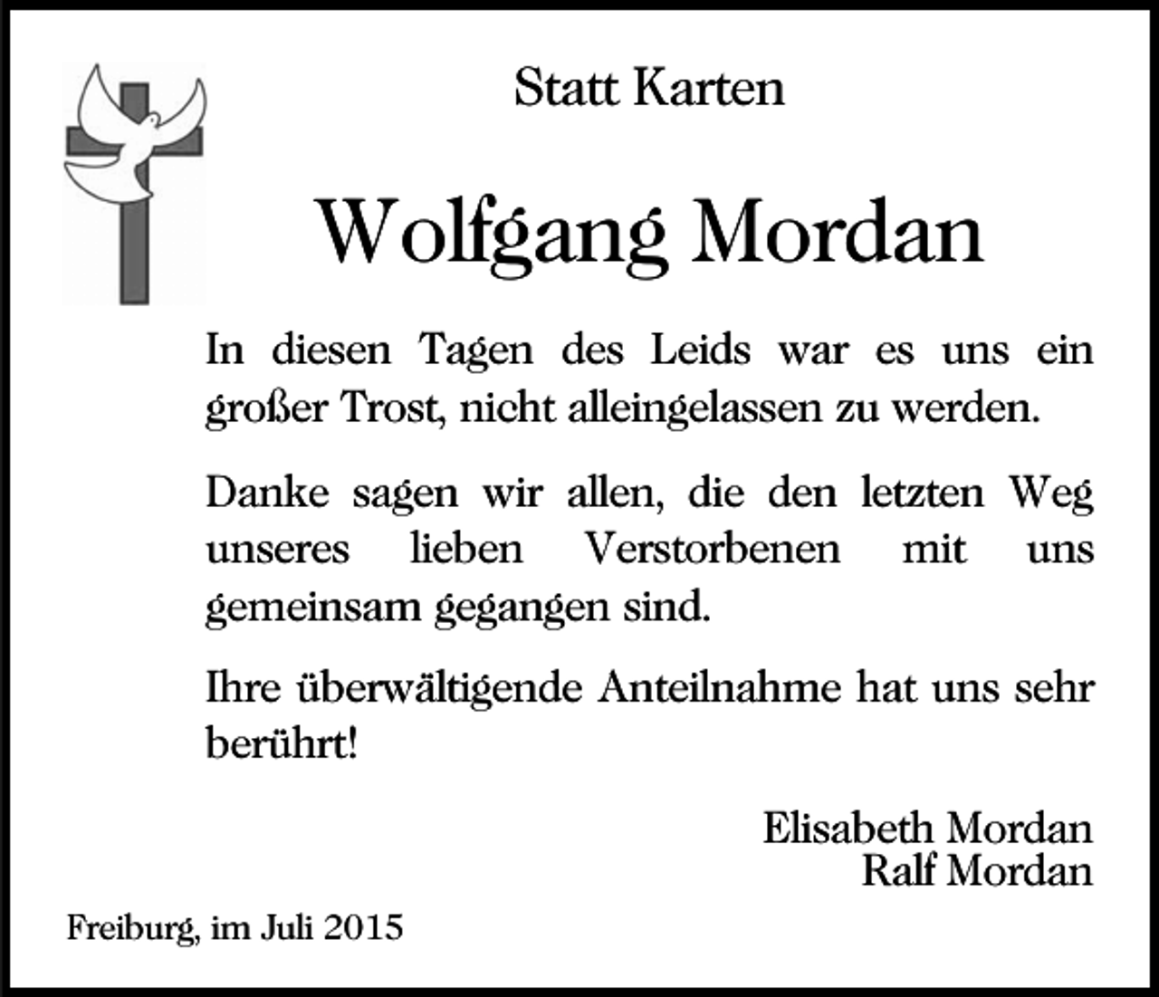 <p>Statt Karten</p><p>Wolfgang Mordan<br />In diesen Tagen des Leids war es uns ein<br />großer Trost, nicht alleingelassen zu werden.<br />Danke sagen wir allen, die den letzten Weg<br />unseres lieben Verstorbenen mit uns<br />gemeinsam gegangen sind.<br />Ihre überwältigende Anteilnahme hat uns sehr<br />berührt!<br />Elisabeth Mordan<br />Ralf Mordan<br />Freiburg, im Juli 2015</p>