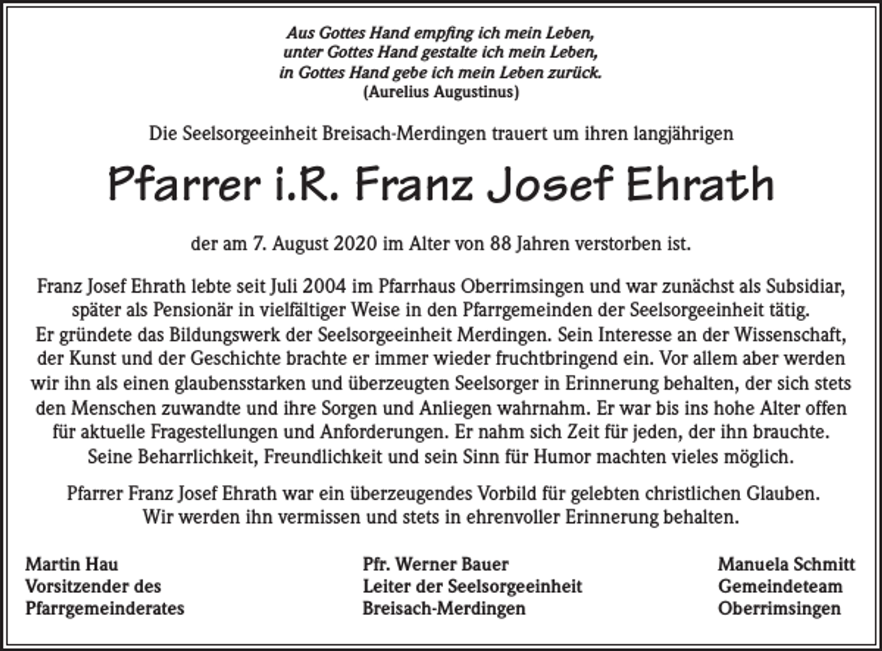 <p>Aus Gottes Hand empfing ich mein Leben,<br />unter Gottes Hand gestalte ich mein Leben,<br />in Gottes Hand gebe ich mein Leben zurück.<br />(Aurelius Augustinus)</p><p>Die Seelsorgeeinheit Breisach-Merdingen trauert um ihren langjährigen</p><p>Pfarrer i.R. Franz Josef Ehrath<br />der am 7. August 2020 im Alter von 88 Jahren verstorben ist.<br />Franz Josef Ehrath lebte seit Juli 2004 im Pfarrhaus Oberrimsingen und war zunächst als Subsidiar,<br />später als Pensionär in vielfältiger Weise in den Pfarrgemeinden der Seelsorgeeinheit tätig.<br />Er gründete das Bildungswerk der Seelsorgeeinheit Merdingen. Sein Interesse an der Wissenschaft,<br />der Kunst und der Geschichte brachte er immer wieder fruchtbringend ein. Vor allem aber werden<br />wir ihn als einen glaubensstarken und überzeugten Seelsorger in Erinnerung behalten, der sich stets<br />den Menschen zuwandte und ihre Sorgen und Anliegen wahrnahm. Er war bis ins hohe Alter offen<br />für aktuelle Fragestellungen und Anforderungen. Er nahm sich Zeit für jeden, der ihn brauchte.<br />Seine Beharrlichkeit, Freundlichkeit und sein Sinn für Humor machten vieles möglich.<br />Pfarrer Franz Josef Ehrath war ein überzeugendes Vorbild für gelebten christlichen Glauben.<br />Wir werden ihn vermissen und stets in ehrenvoller Erinnerung behalten.<br />Martin Hau<br />Vorsitzender des<br />Pfarrgemeinderates</p><p>Pfr. Werner Bauer<br />Leiter der Seelsorgeeinheit<br />Breisach-Merdingen</p><p>Manuela Schmitt<br />Gemeindeteam<br />Oberrimsingen</p>