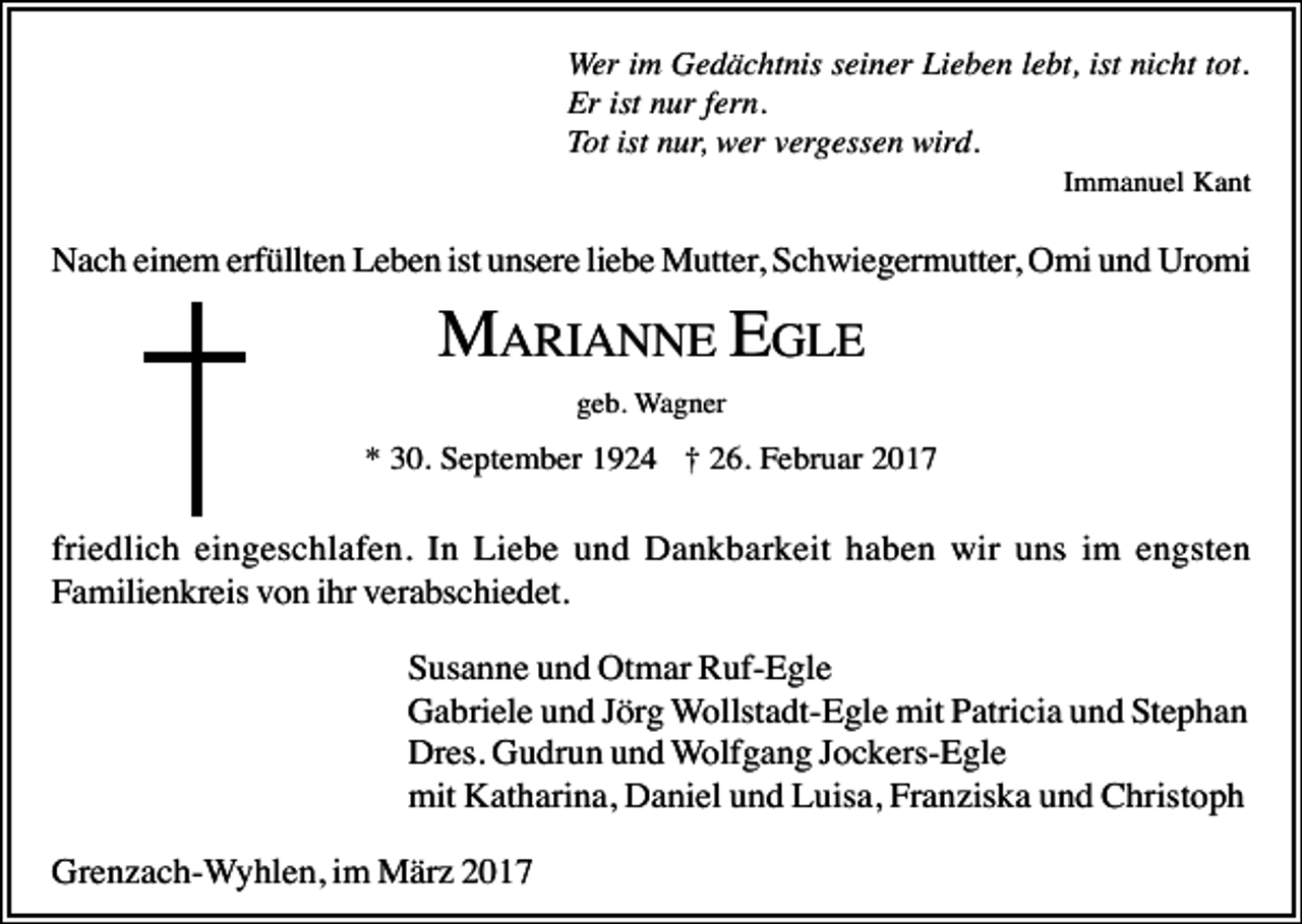 <p>Wer im Gedächtnis seiner Lieben lebt, ist nicht tot.<br />Er ist nur fern.<br />Tot ist nur, wer vergessen wird.<br />Immanuel Kant</p><p>Nach einem erfüllten Leben ist unsere liebe Mutter, Schwiegermutter, Omi und Uromi</p><p>MARIANNE EGLE<br />geb. Wagner</p><p>* 30. September 1924 † 26. Februar 2017</p><p>friedlich eingeschlafen. In Liebe und Dankbarkeit haben wir uns im engsten<br />Familienkreis von ihr verabschiedet.<br />Susanne und Otmar Ruf-Egle<br />Gabriele und Jörg Wollstadt-Egle mit Patricia und Stephan<br />Dres. Gudrun und Wolfgang Jockers-Egle<br />mit Katharina, Daniel und Luisa, Franziska und Christoph<br />Grenzach-Wyhlen, im März 2017</p>