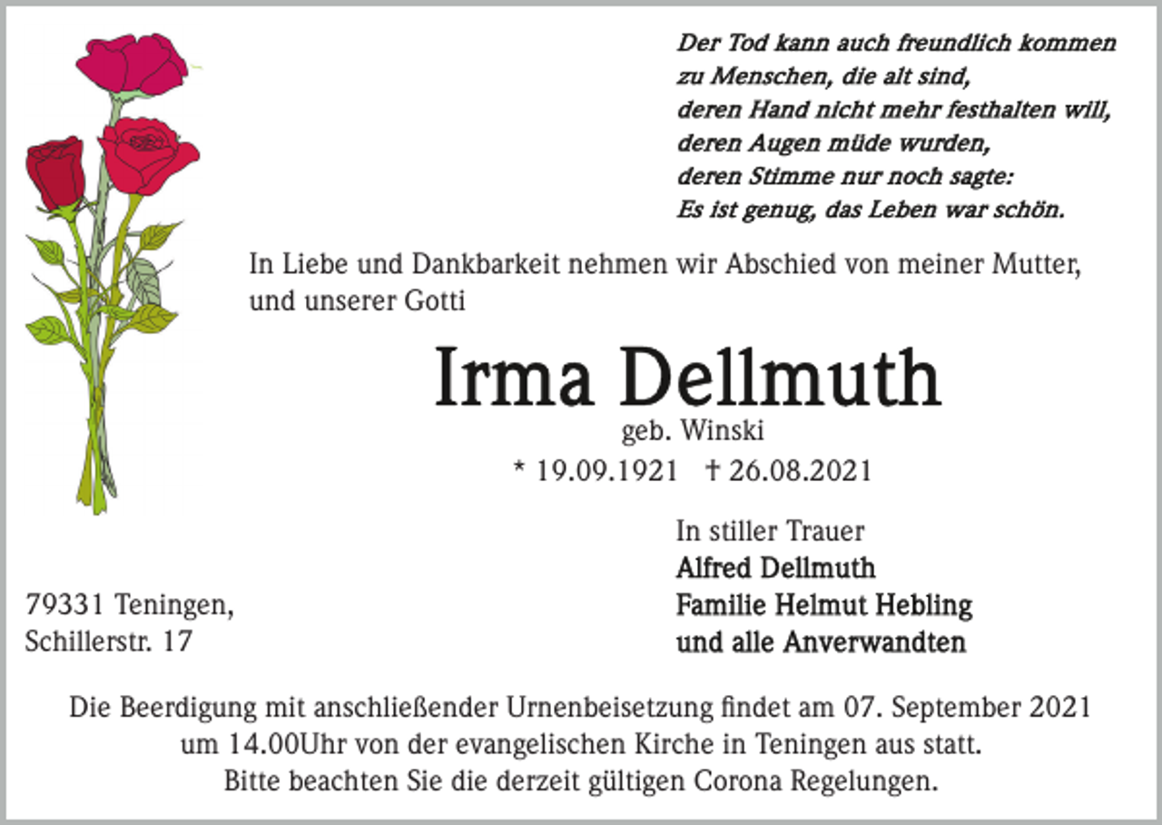 <p>In Liebe und Dankbarkeit nehmen wir Abschied von meiner Mutter,<br />und unserer Gotti</p><p>geb. Winski<br />* 19.09.1921 † 26.08.2021<br />In stiller Trauer<br />79331 Teningen,<br />Schillerstr. 17<br />Die Beerdigung mit anschließender Urnenbeisetzung ﬁndet am 07. September 2021<br />um 14.00Uhr von der evangelischen Kirche in Teningen aus statt.<br />Bitte beachten Sie die derzeit gültigen Corona Regelungen.</p>