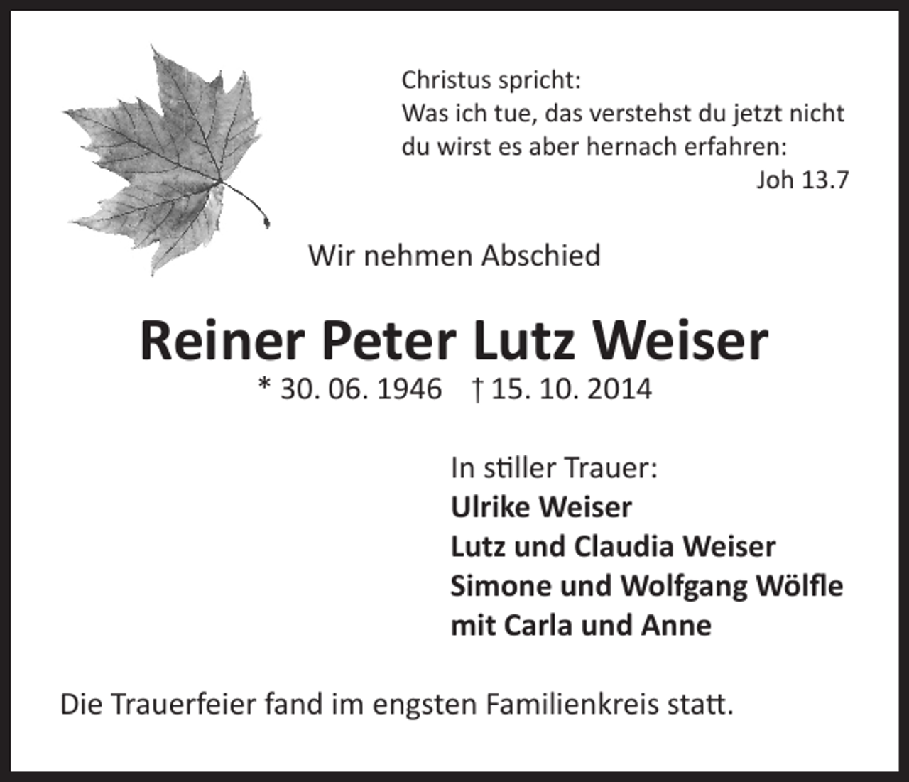 <p>Christus spricht:<br />Was ich tue, das verstehst du jetzt nicht<br />du wirst es aber hernach erfahren:</p><p>Joh 13.7</p><p>Wir nehmen Abschied</p><p>Reiner Peter Lutz Weiser<br />* 30. 06. 1946 † 15. 10. 2014</p><p>In stiller Trauer:<br />Ulrike Weiser<br />Lutz und Claudia Weiser<br />Simone und Wolfgang Wölfle<br />mit Carla und Anne<br />Die Trauerfeier fand im engsten Familienkreis statt.</p>