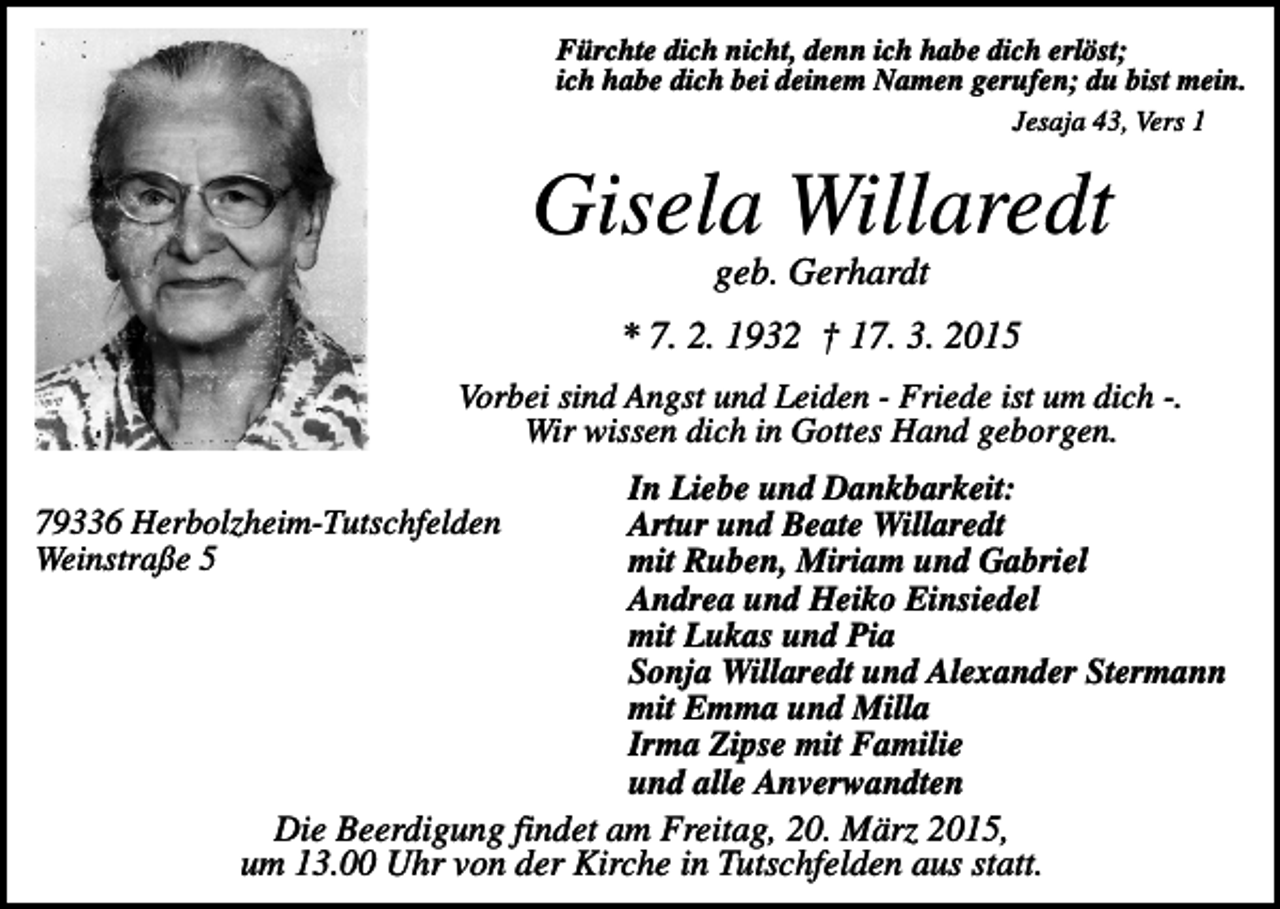 <p>Fürchte dich nicht, denn ich habe dich erlöst;<br />ich habe dich bei deinem Namen gerufen; du bist mein.<br />Jesaja 43, Vers 1</p><p>Gisela Willaredt<br />geb. Gerhardt<br />* 7. 2. 1932 † 17. 3. 2015<br />Vorbei sind Angst und Leiden - Friede ist um dich -.<br />Wir wissen dich in Gottes Hand geborgen.<br />In Liebe und Dankbarkeit:<br />Artur und Beate Willaredt<br />mit Ruben, Miriam und Gabriel<br />Andrea und Heiko Einsiedel<br />mit Lukas und Pia<br />Sonja Willaredt und Alexander Stermann<br />mit Emma und Milla<br />Irma Zipse mit Familie<br />und alle Anverwandten<br />Die Beerdigung findet am Freitag, 20. März 2015,<br />um 13.00 Uhr von der Kirche in Tutschfelden aus statt.</p><p>79336 Herbolzheim-Tutschfelden<br />Weinstraße 5</p>