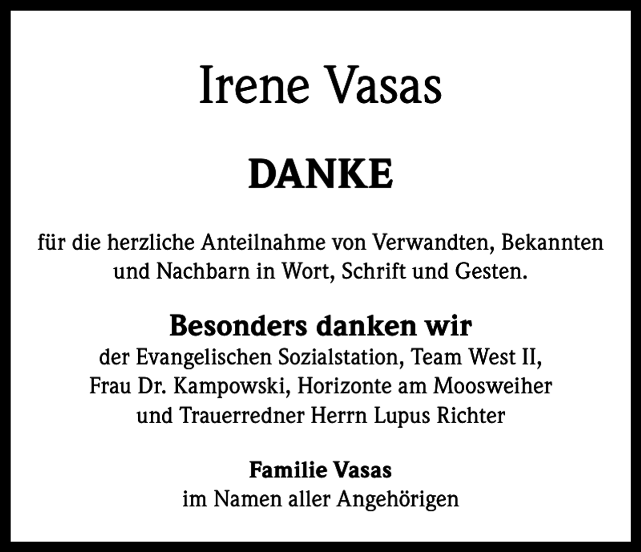 <p>Irene Vasas<br />DANKE<br />für die herzliche Anteilnahme von Verwandten, Bekannten<br />und Nachbarn in Wort, Schrift und Gesten.</p><p>Besonders danken wir</p><p>der Evangelischen Sozialstation, Team West II,<br />Frau Dr. Kampowski, Horizonte am Moosweiher<br />und Trauerredner Herrn Lupus Richter<br />Familie Vasas<br />im Namen aller Angehörigen</p>