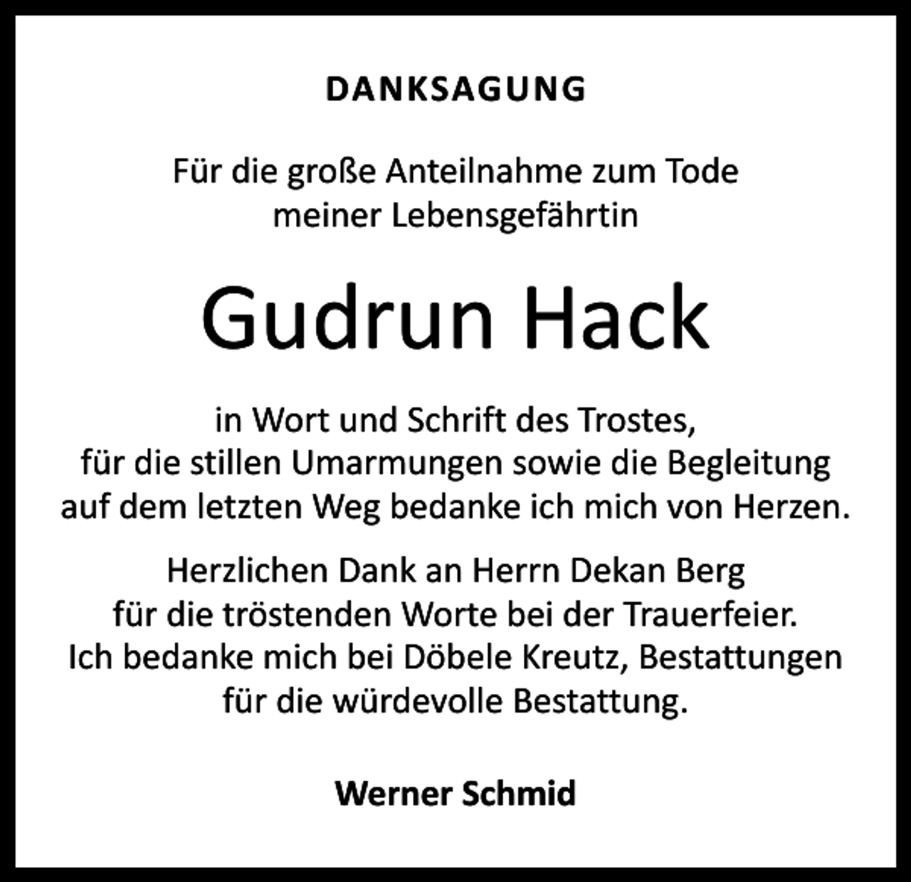<p>DANKSAGUNG<br />Für die große Anteilnahme zum Tode<br />meiner Lebensgefährtin</p><p>Gudrun Hack<br />in Wort und Schrift des Trostes,<br />für die stillen ­Umarmungen sowie die Begleitung<br />auf dem letzten Weg bedanke ich mich von Herzen.<br />Herzlichen Dank an Herrn Dekan Berg<br />für die tröstenden Worte bei der Trauerfeier.<br />Ich bedanke mich bei Döbele Kreutz, Bestattungen<br />für die würdevolle Bestattung.<br />Werner Schmid</p>
