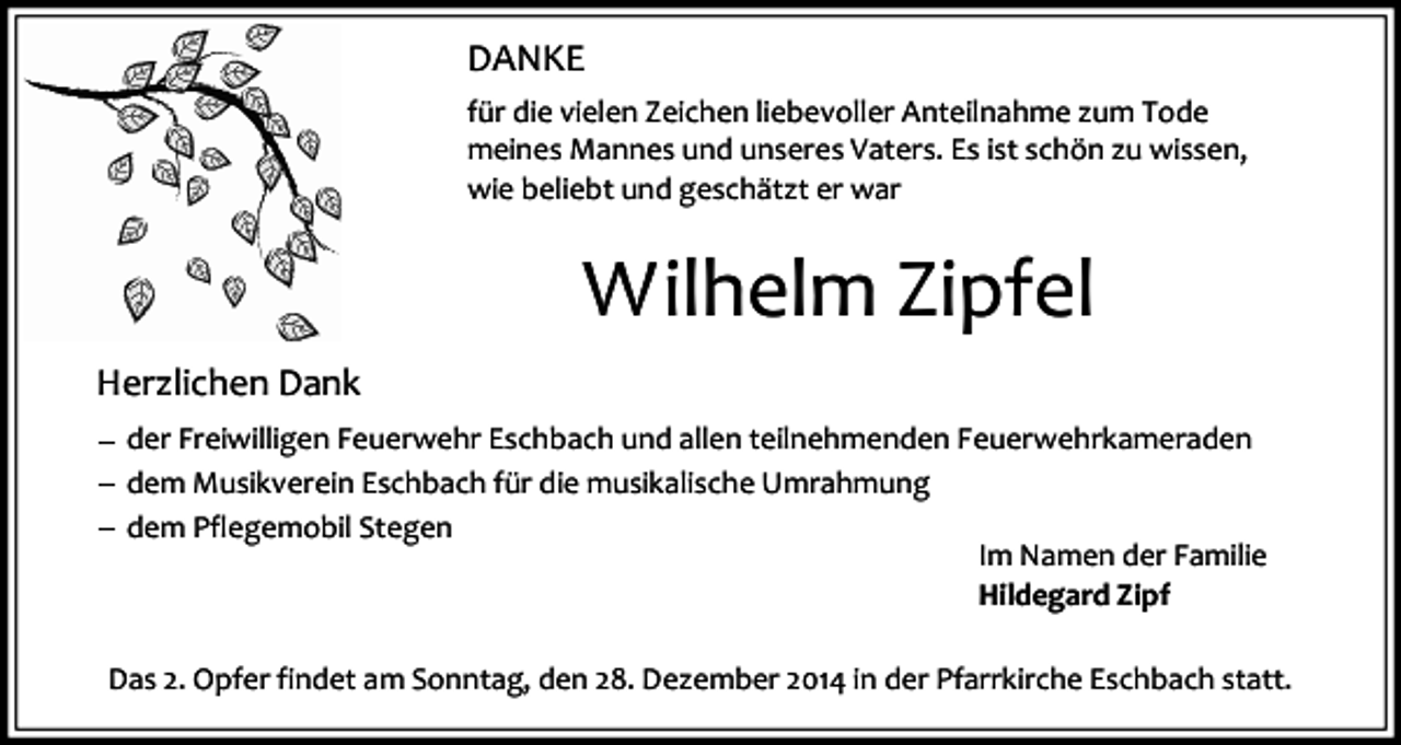 <p>DANKE<br />für die vielen Zeichen liebevoller Anteilnahme zum Tode<br />meines Mannes und unseres Vaters. Es ist schön zu wissen,<br />wie beliebt und geschätzt er war</p><p>Wilhelm Zipfel<br />Herzlichen Dank<br />der Freiwilligen Feuerwehr Eschbach und allen teilnehmenden Feuerwehrkameraden<br />dem Musikverein Eschbach für die musikalische Umrahmung<br />dem Pflegemobil Stegen<br />Im Namen der Familie<br />Hildegard Zipf<br />Das 2. Opfer findet am Sonntag, den 28. Dezember 2014 in der Pfarrkirche Eschbach statt.</p>