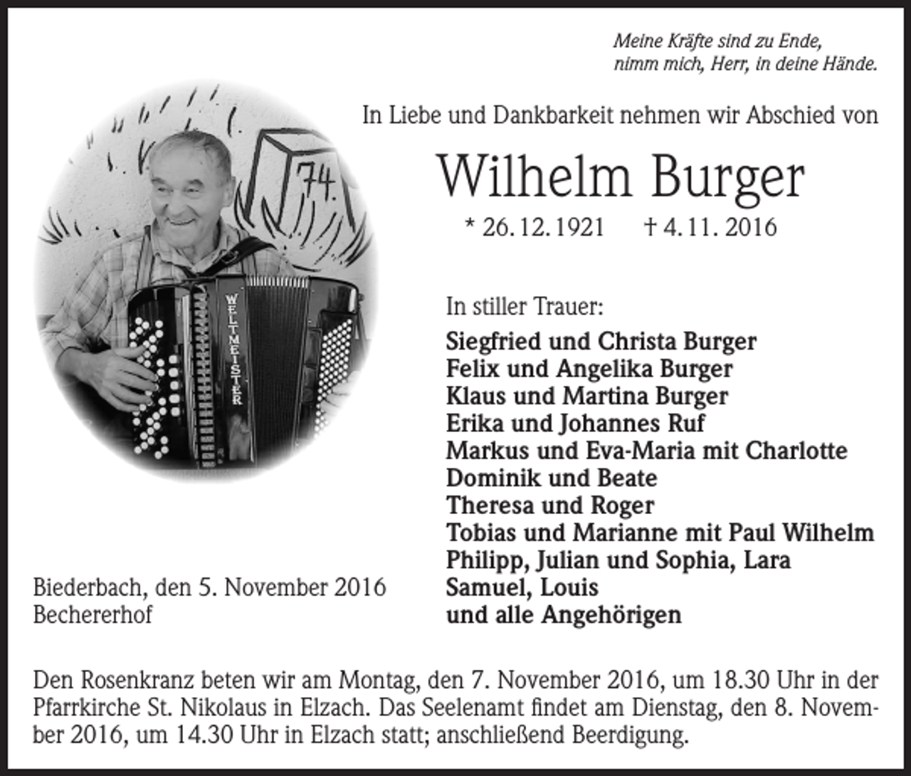 <p>Meine Kräfte sind zu Ende,<br />nimm mich, Herr, in deine Hände.</p><p>In Liebe und Dankbarkeit nehmen wir Abschied von</p><p>Wilhelm Burger<br />* 26. 12. 1921 † 4. 11. 2016</p><p>Biederbach, den 5. November 2016<br />Bechererhof</p><p>In stiller Trauer:<br />Siegfried und Christa Burger<br />Felix und Angelika Burger<br />Klaus und Martina Burger<br />Erika und Johannes Ruf<br />Markus und Eva-Maria mit Charlotte<br />Dominik und Beate<br />Theresa und Roger<br />Tobias und Marianne mit Paul Wilhelm<br />Philipp, Julian und Sophia, Lara<br />Samuel, Louis<br />und alle Angehörigen</p><p>Den Rosenkranz beten wir am Montag, den 7. November 2016, um 18.30 Uhr in der<br />Pfarrkirche St. Nikolaus in Elzach. Das Seelenamt findet am Dienstag, den 8. November 2016, um 14.30 Uhr in Elzach statt; anschließend Beerdigung.</p>