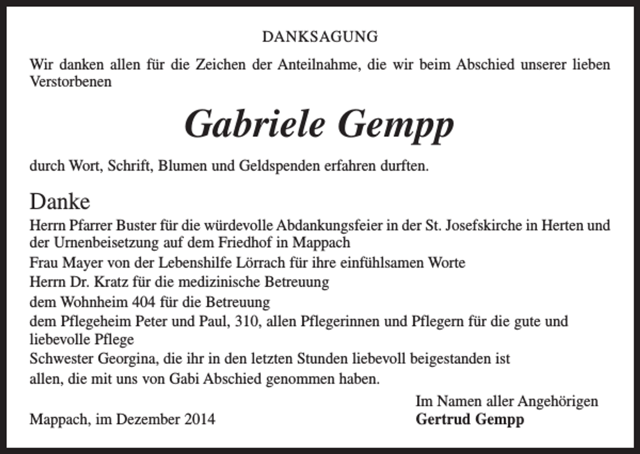 <p>DANKSAGUNG<br />Wir danken allen für die Zeichen der Anteilnahme, die wir beim Abschied unserer lieben<br />Verstorbenen</p><p>Gabriele Gempp<br />durch Wort, Schrift, Blumen und Geldspenden erfahren durften.</p><p>Danke<br />Herrn Pfarrer Buster für die würdevolle Abdankungsfeier in der St. Josefskirche in Herten und<br />der Urnenbeisetzung auf dem Friedhof in Mappach<br />Frau Mayer von der Lebenshilfe Lörrach für ihre einfühlsamen Worte<br />Herrn Dr. Kratz für die medizinische Betreuung<br />dem Wohnheim 404 für die Betreuung<br />dem Pflegeheim Peter und Paul, 310, allen Pflegerinnen und Pflegern für die gute und<br />­liebevolle Pflege<br />Schwester Georgina, die ihr in den letzten Stunden liebevoll beigestanden ist<br />allen, die mit uns von Gabi Abschied genommen haben.</p><p>Im Namen aller Angehörigen<br />Mappach, im Dezember 2014<br />Gertrud Gempp</p>