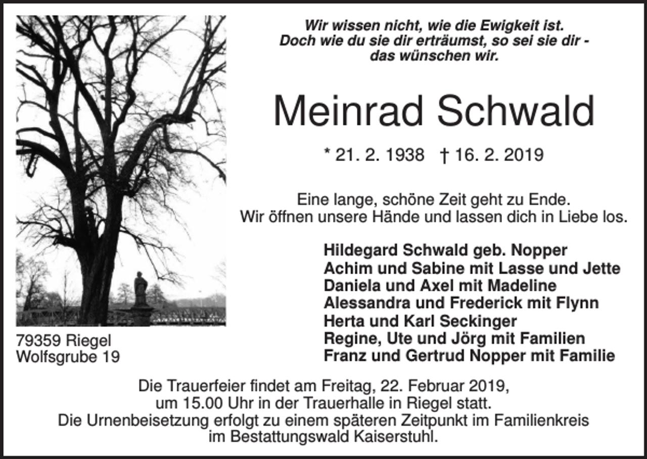 <p>Wir wissen nicht, wie die Ewigkeit ist.<br />Doch wie du sie dir erträumst, so sei sie dir das wünschen wir.</p><p>Meinrad Schwald<br />* 21. 2. 1938 † 16. 2. 2019<br />Eine lange, schöne Zeit geht zu Ende.<br />Wir öffnen unsere Hände und lassen dich in Liebe los.</p><p>79359 Riegel<br />Wolfsgrube 19</p><p>Hildegard Schwald geb. Nopper<br />Achim und Sabine mit Lasse und Jette<br />Daniela und Axel mit Madeline<br />Alessandra und Frederick mit Flynn<br />Herta und Karl Seckinger<br />Regine, Ute und Jörg mit Familien<br />Franz und Gertrud Nopper mit Familie</p><p>Die Trauerfeier findet am Freitag, 22. Februar 2019,<br />um 15.00 Uhr in der Trauerhalle in Riegel statt.<br />Die Urnenbeisetzung erfolgt zu einem späteren Zeitpunkt im Familienkreis<br />im Bestattungswald Kaiserstuhl.</p>