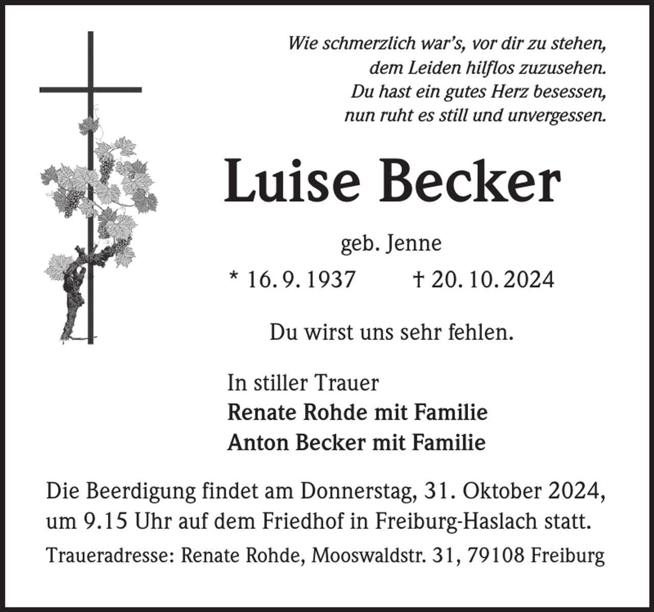 <p>Wie schmerzlich war’s, vor dir zu stehen,<br />dem Leiden hilflos zuzusehen.<br />Du hast ein gutes Herz besessen,<br />nun ruht es still und unvergessen.</p><p>Luise Becker<br />geb. Jenne<br />* 16. 9. 1937<br />† 20. 10. 2024<br />Du wirst uns sehr fehlen.<br />In stiller Trauer<br />Renate Rohde mit Familie<br />Anton Becker mit Familie<br />Die Beerdigung findet am Donnerstag, 31. Oktober 2024,<br />um 9.15 Uhr auf dem Friedhof in Freiburg-Haslach statt.<br />Traueradresse: Renate Rohde, Mooswaldstr. 31, 79108 Freiburg</p>