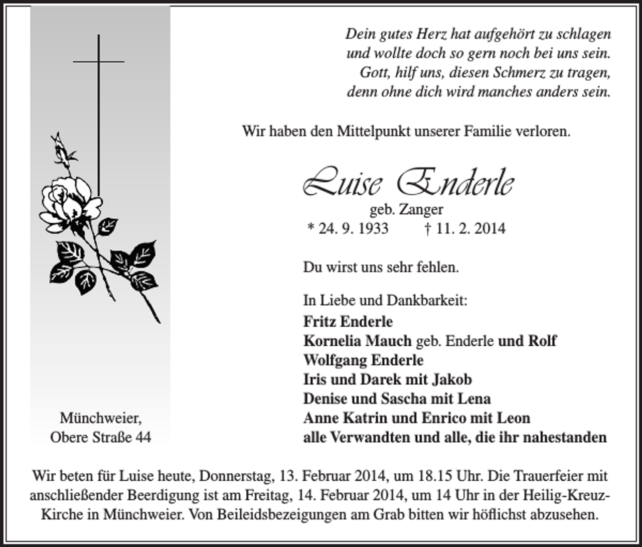 <p>Dein gutes Herz hat aufgehört zu schlagen<br />und wollte doch so gern noch bei uns sein.<br />Gott, hilf uns, diesen Schmerz zu tragen,<br />denn ohne dich wird manches anders sein.<br />Wir haben den Mittelpunkt unserer Familie verloren.</p><p>Luise Enderle<br />geb. Zanger<br />* 24. 9. 1933<br />† 11. 2. 2014</p><p>Du wirst uns sehr fehlen.</p><p>Münchweier,<br />Obere Straße 44</p><p>In Liebe und Dankbarkeit:<br />Fritz Enderle<br />Kornelia Mauch geb. Enderle und Rolf<br />Wolfgang Enderle<br />Iris und Darek mit Jakob<br />Denise und Sascha mit Lena<br />Anne Katrin und Enrico mit Leon<br />alle Verwandten und alle, die ihr nahestanden</p><p>Wir beten für Luise heute, Donnerstag, 13. Februar 2014, um 18.15 Uhr. Die Trauerfeier mit<br />anschließender Beerdigung ist am Freitag, 14. Februar 2014, um 14 Uhr in der Heilig-KreuzKirche in Münchweier. Von Beileidsbezeigungen am Grab bitten wir höflichst abzusehen.</p>