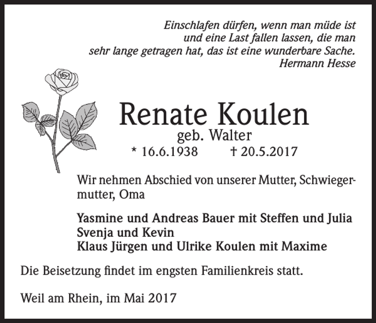 <p>Einschlafen dürfen, wenn man müde ist<br />und eine Last fallen lassen, die man<br />sehr lange getragen hat, das ist eine wunderbare Sache.<br />Hermann Hesse</p><p>Renate Koulen<br />geb. Walter</p><p>* 16.6.1938</p><p>† 20.5.2017</p><p>Wir nehmen Abschied von unserer Mutter, Schwiegermutter, Oma<br />Yasmine und Andreas Bauer mit Steffen und Julia<br />Svenja und Kevin<br />Klaus Jürgen und Ulrike Koulen mit Maxime<br />Die Beisetzung findet im engsten Familienkreis statt.<br />Weil am Rhein, im Mai 2017</p>