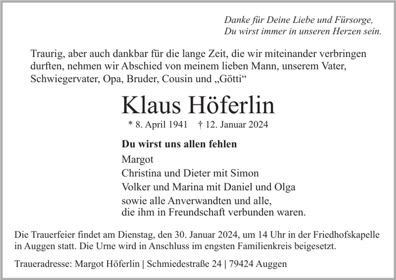 <p>Danke für Deine Liebe und Fürsorge,<br />Du wirst immer in unseren Herzen sein.</p><p>Traurig, aber auch dankbar für die lange Zeit, die wir miteinander verbringen<br />durften, nehmen wir Abschied von meinem lieben Mann, unserem Vater,<br />Schwiegervater, Opa, Bruder, Cousin und „Götti“</p><p>Klaus Höferlin<br />* 8. April 1941 † 12. Januar 2024</p><p>Du wirst uns allen fehlen<br />Margot<br />Christina und Dieter mit Simon<br />Volker und Marina mit Daniel und Olga<br />sowie alle Anverwandten und alle,<br />die ihm in Freundschaft verbunden waren.<br />Die Trauerfeier findet am Dienstag, den 30. Januar 2024, um 14 Uhr in der Friedhofskapelle<br />in Auggen statt. Die Urne wird in Anschluss im engsten Familienkreis beigesetzt.<br />Traueradresse: Margot Höferlin | Schmiedestraße 24 | 79424 Auggen</p>