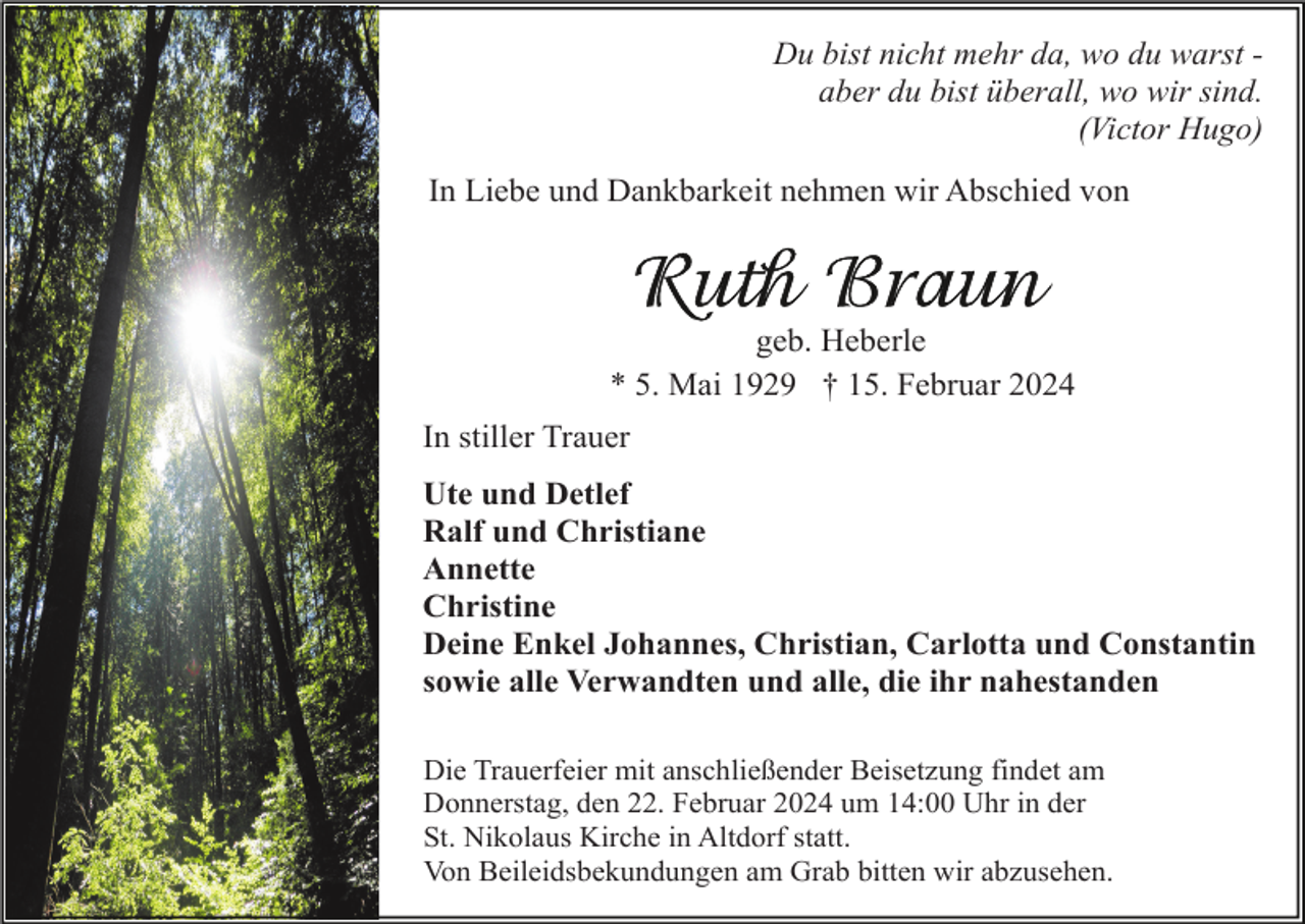 <p>Du bist nicht mehr da, wo du warst aber du bist überall, wo wir sind.<br />(Victor Hugo)<br />In Liebe und Dankbarkeit nehmen wir Abschied von</p><p>geb. Heberle<br />* 5. Mai 1929 † 15. Februar 2024<br />In stiller Trauer<br />Ute und Detlef<br />Ralf und Christiane<br />Annette<br />Christine<br />Deine Enkel Johannes, Christian, Carlotta und Constantin<br />sowie alle Verwandten und alle, die ihr nahestanden<br />Die Trauerfeier mit anschließender Beisetzung findet am<br />Donnerstag, den 22. Februar 2024 um 14:00 Uhr in der<br />St. Nikolaus Kirche in Altdorf statt.<br />Von Beileidsbekundungen am Grab bitten wir abzusehen.</p>