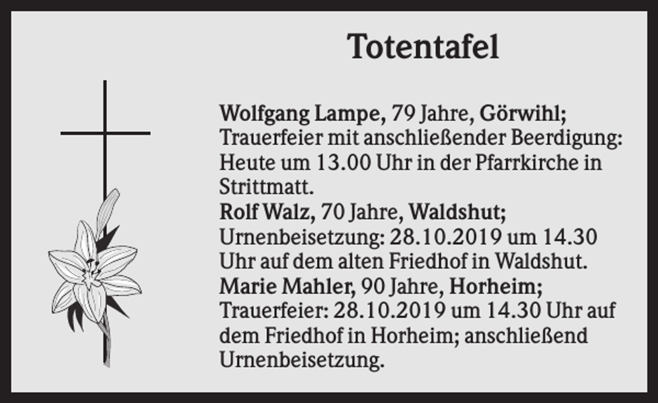<p>Totentafel<br />Wolfgang Lampe, 79 Jahre, Görwihl;<br />Trauerfeier mit anschließender Beerdigung:<br />Heute um 13.00 Uhr in der Pfarrkirche in<br />Strittmatt.<br />Rolf Walz, 70 Jahre, Waldshut;<br />Urnenbeisetzung: 28.10.2019 um 14.30<br />Uhr auf dem alten Friedhof in Waldshut.<br />Marie Mahler, 90 Jahre, Horheim;<br />Trauerfeier: 28.10.2019 um 14.30 Uhr auf<br />dem Friedhof in Horheim; anschließend<br />Urnenbeisetzung.</p>