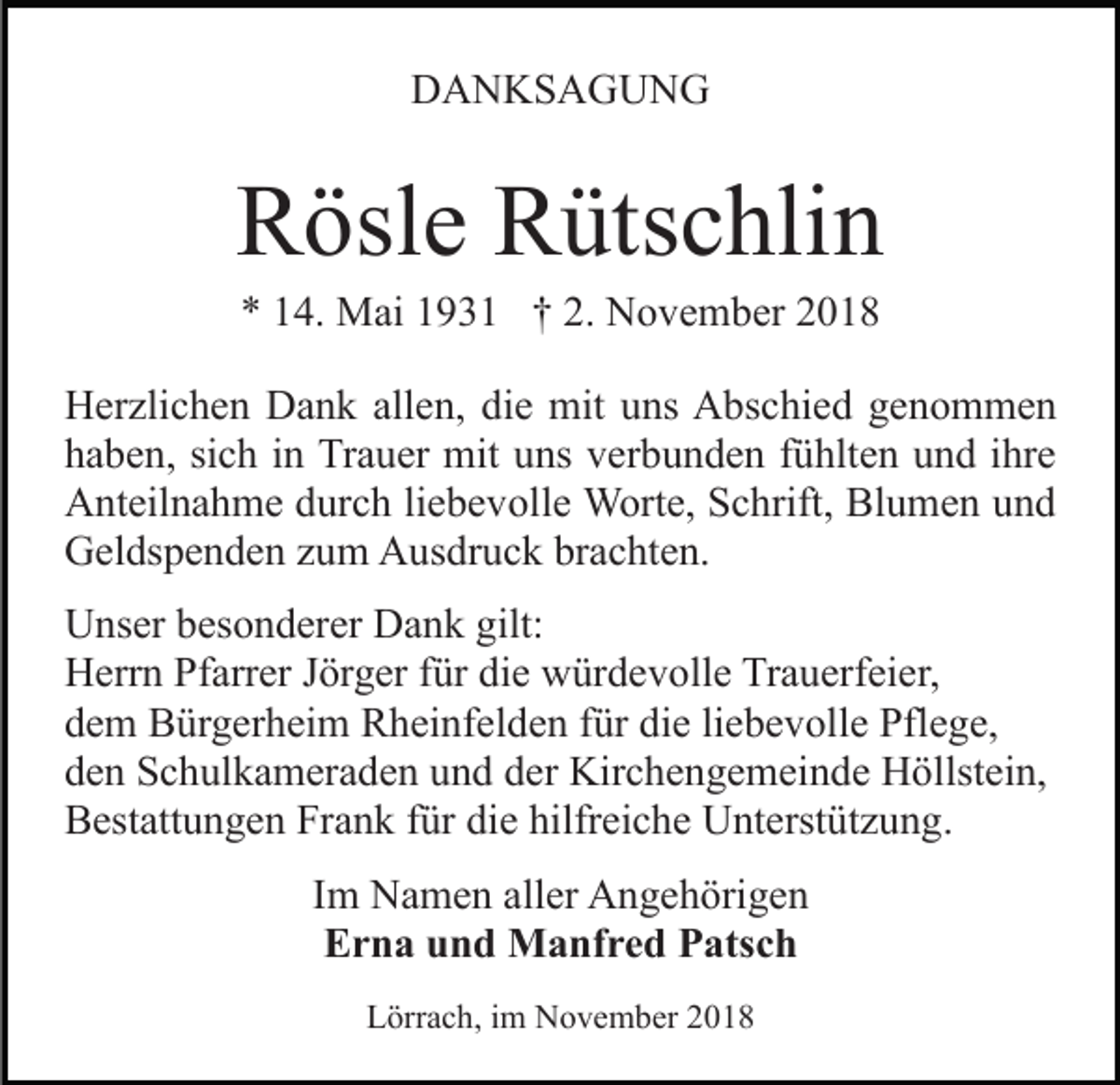 <p>DANKSAGUNG</p><p>Rösle Rütschlin<br />* 14. Mai 1931 † 2. November 2018<br />Herzlichen Dank allen, die mit uns Abschied genommen<br />haben, sich in Trauer mit uns verbunden fühlten und ihre<br />Anteilnahme durch liebevolle Worte, Schrift, Blumen und<br />Geldspenden zum Ausdruck brachten.<br />Unser besonderer Dank gilt:<br />Herrn Pfarrer Jörger für die würdevolle Trauerfeier,<br />dem Bürgerheim Rheinfelden für die liebevolle Pflege,<br />den Schulkameraden und der Kirchengemeinde Höllstein,<br />Bestattungen Frank für die hilfreiche Unterstützung.<br />Im Namen aller Angehörigen<br />Erna und Manfred Patsch<br />Lörrach, im November 2018</p>