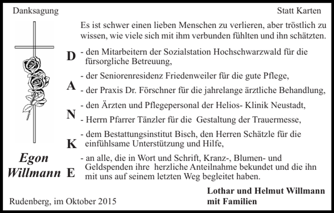 <p>Danksagung</p><p>Statt Karten<br />Es ist schwer einen lieben Menschen zu verlieren, aber tröstlich zu<br />wissen, wie viele sich mit ihm verbunden fühlten und ihn schätzten.</p><p>D<br />A<br />N<br />K</p><p>Egon<br />Willmann E</p><p>- den Mitarbeitern der Sozialstation Hochschwarzwald für die<br />fürsorgliche Betreuung,<br />- der Seniorenresidenz Friedenweiler für die gute Pflege,<br />- der Praxis Dr. Förschner für die jahrelange ärztliche Behandlung,<br />- den Ärzten und Pflegepersonal der Helios- Klinik Neustadt,<br />- Herrn Pfarrer Tänzler für die Gestaltung der Trauermesse,<br />- dem Bestattungsinstitut Bisch, den Herren Schätzle für die<br />einfühlsame Unterstützung und Hilfe,<br />- an alle, die in Wort und Schrift, Kranz-, Blumen- und<br />Geldspenden ihre herzliche Anteilnahme bekundet und die ihn<br />mit uns auf seinem letzten Weg begleitet haben.</p><p>Rudenberg, im Oktober 2015</p><p>Lothar und Helmut Willmann<br />mit Familien</p>
