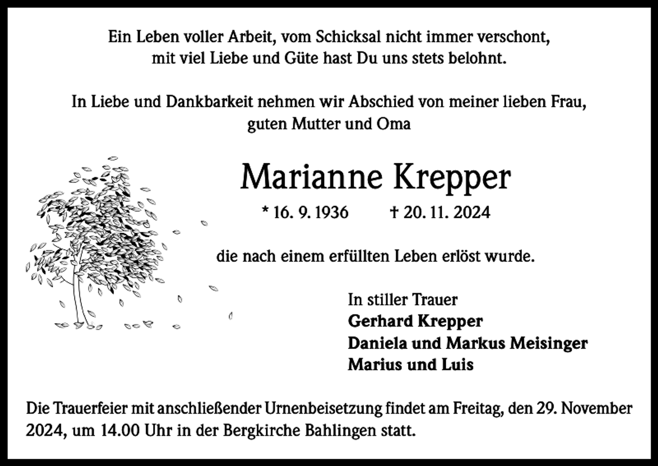 <p>Ein Leben voller Arbeit, vom Schicksal nicht immer verschont,<br />mit viel Liebe und Güte hast Du uns stets belohnt.<br />In Liebe und Dankbarkeit nehmen wir Abschied von meiner lieben Frau,<br />guten Mutter und Oma</p><p>Marianne Krepper<br />* 16. 9. 1936</p><p>† 20. 11. 2024</p><p>die nach einem erfüllten Leben erlöst wurde.<br />In stiller Trauer<br />Gerhard Krepper<br />Daniela und Markus Meisinger<br />Marius und Luis<br />Die Trauerfeier mit anschließender Urnenbeisetzung findet am Freitag, den 29. November<br />2024, um 14.00 Uhr in der Bergkirche Bahlingen statt.</p>