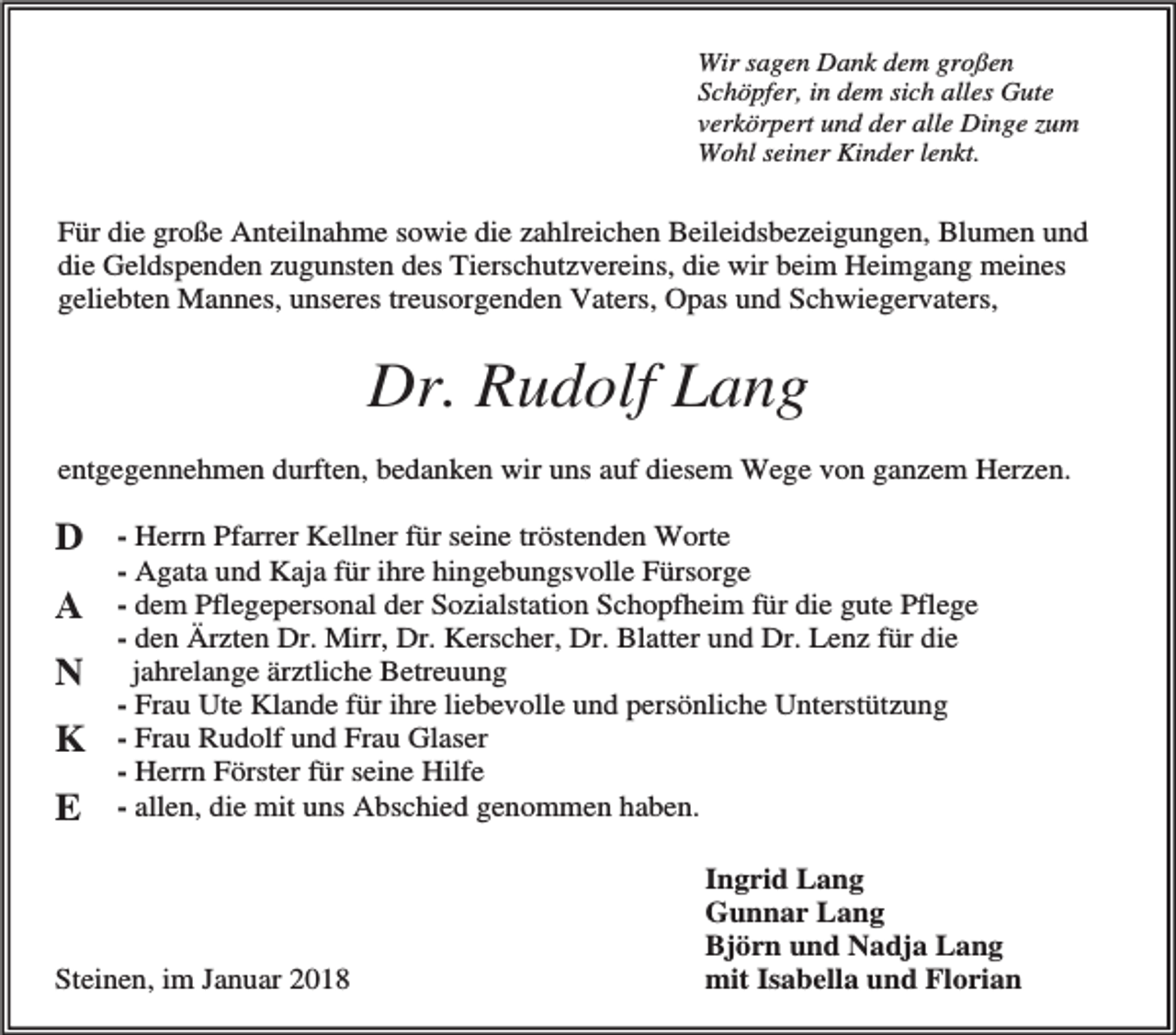 <p>Wir sagen Dank dem großen<br />Schöpfer, in dem sich alles Gute<br />verkörpert und der alle Dinge zum<br />Wohl seiner Kinder lenkt.</p><p>Für die große Anteilnahme sowie die zahlreichen Beileidsbezeigungen, Blumen und<br />die Geldspenden zugunsten des Tierschutzvereins, die wir beim Heimgang meines<br />geliebten Mannes, unseres treusorgenden Vaters, Opas und Schwiegervaters,</p><p>Dr. Rudolf Lang<br />entgegennehmen durften, bedanken wir uns auf diesem Wege von ganzem Herzen.</p><p>D<br />A<br />N<br />K<br />E</p><p>- Herrn Pfarrer Kellner für seine tröstenden Worte<br />- Agata und Kaja für ihre hingebungsvolle Fürsorge<br />- dem Pflegepersonal der Sozialstation Schopfheim für die gute Pflege<br />- den Ärzten Dr. Mirr, Dr. Kerscher, Dr. Blatter und Dr. Lenz für die<br />jahrelange ärztliche Betreuung<br />- Frau Ute Klande für ihre liebevolle und persönliche Unterstützung<br />- Frau Rudolf und Frau Glaser<br />- Herrn Förster für seine Hilfe<br />- allen, die mit uns Abschied genommen haben.</p><p>Steinen, im Januar 2018</p><p>Ingrid Lang<br />Gunnar Lang<br />Björn und Nadja Lang<br />mit Isabella und Florian</p>