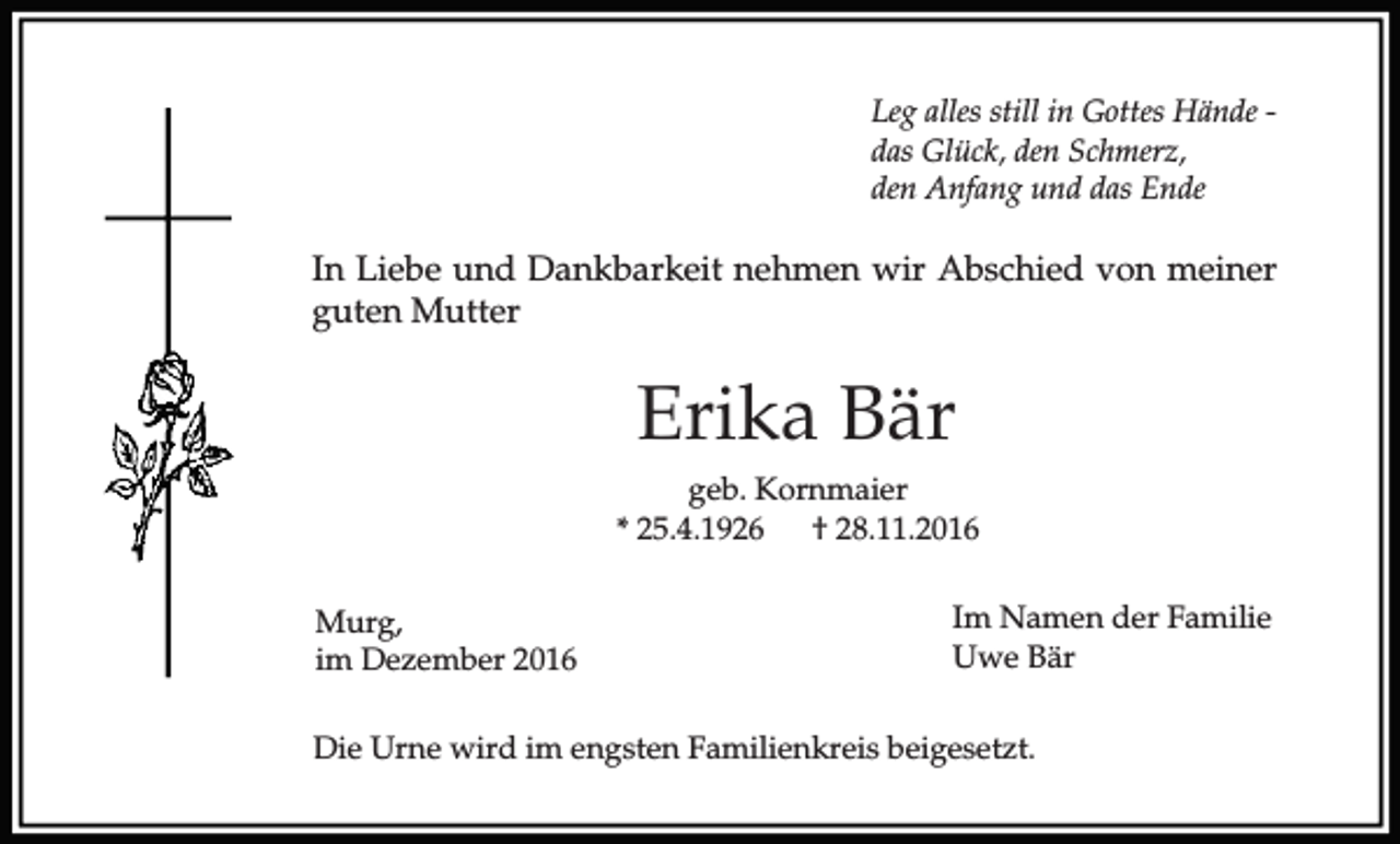 <p>Leg alles still in Gottes Hände das Glück, den Schmerz,<br />den Anfang und das Ende</p><p>In Liebe und Dankbarkeit nehmen wir Abschied von meiner<br />guten Mutter</p><p>Erika Bär<br />geb. Kornmaier<br />* 25.4.1926<br />† 28.11.2016<br />Murg,<br />im Dezember 2016</p><p>Im Namen der Familie<br />Uwe Bär</p><p>Die Urne wird im engsten Familienkreis beigesetzt.</p>