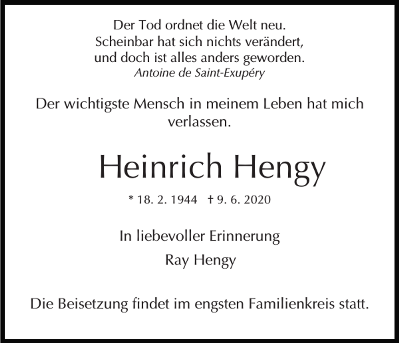 <p>Der Tod ordnet die Welt neu.<br />Scheinbar hat sich nichts verändert,<br />und doch ist alles anders geworden.<br />Antoine de Saint-Exupéry</p><p>Der wichtigste Mensch in meinem Leben hat mich<br />verlassen.</p><p>Heinrich Hengy<br />* 18. 2. 1944 † 9. 6. 2020</p><p>In liebevoller Erinnerung<br />Ray Hengy<br />Die Beisetzung findet im engsten Familienkreis statt.</p>
