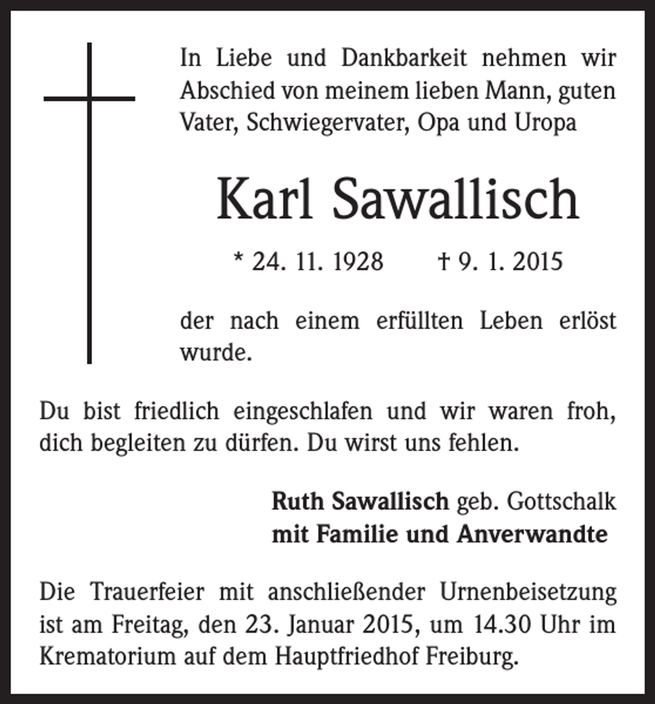 <p>In Liebe und Dankbarkeit nehmen wir<br />Abschied von meinem lieben Mann, guten<br />Vater, Schwiegervater, Opa und Uropa</p><p>Karl Sawallisch<br />* 24. 11. 1928 † 9. 1. 2015<br />der nach einem erfüllten Leben erlöst<br />wurde.<br />Du bist friedlich eingeschlafen und wir waren froh,<br />dich begleiten zu dürfen. Du wirst uns fehlen.<br />Ruth Sawallisch geb. Gottschalk<br />mit Familie und Anverwandte<br />Die Trauerfeier mit anschließender Urnenbeisetzung<br />ist am Freitag, den 23. Januar 2015, um 14.30 Uhr im<br />­Krematorium auf dem Hauptfriedhof Freiburg.</p>