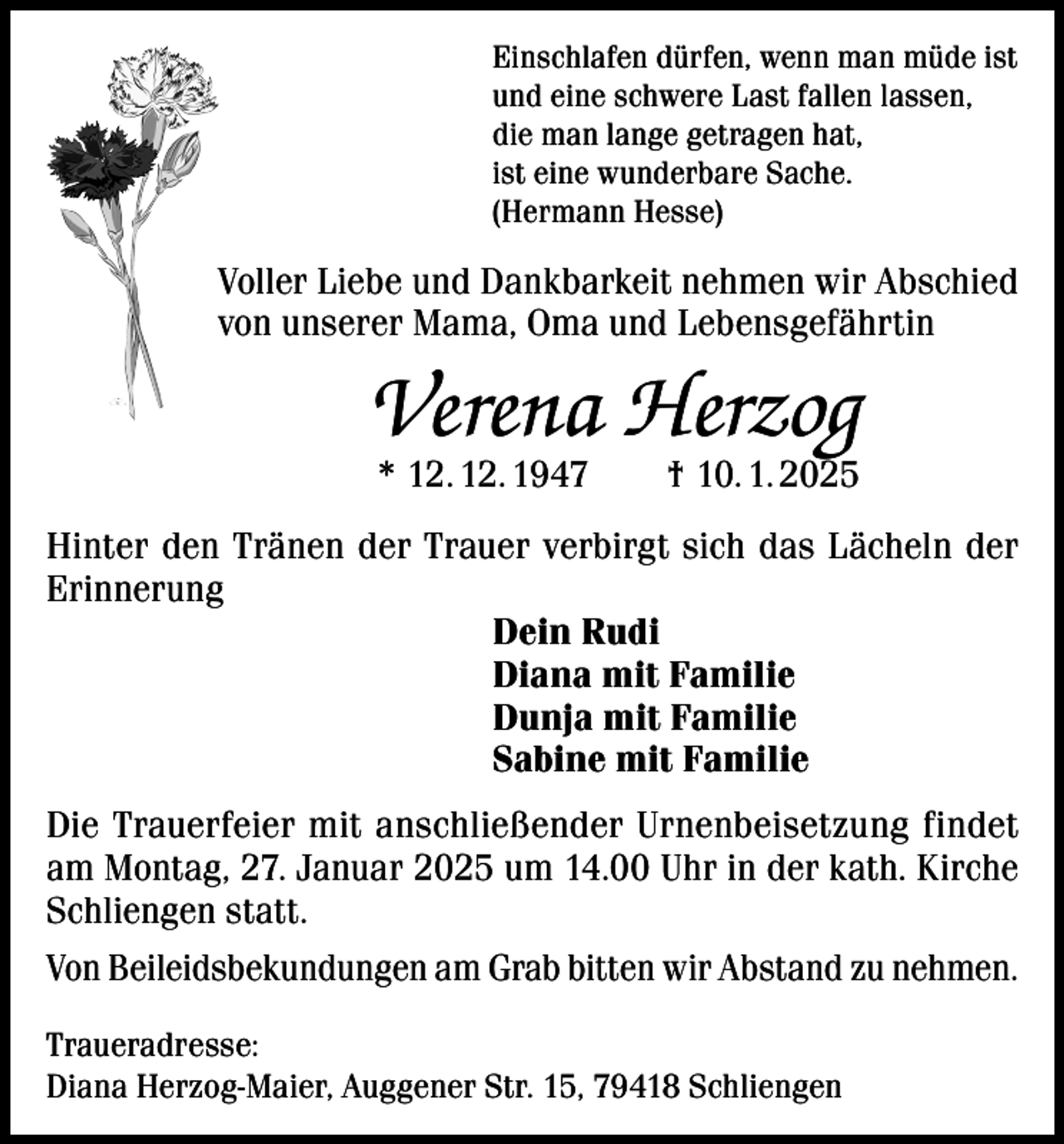 <p>Einschlafen dürfen, wenn man müde ist<br />und eine schwere Last fallen lassen,<br />die man lange getragen hat,<br />ist eine wunderbare Sache.<br />(Hermann Hesse)</p><p>Voller Liebe und Dankbarkeit nehmen wir Abschied<br />von unserer Mama, Oma und Lebensgefährtin</p><p>Verena Herzog<br />* 12. 12. 1947 † 10. 1. 2025</p><p>Hinter den Tränen der Trauer verbirgt sich das Lächeln der<br />Erinnerung<br />Dein Rudi<br />Diana mit Familie<br />Dunja mit Familie<br />Sabine mit Familie<br />Die Trauerfeier mit anschließender Urnenbeisetzung findet<br />am Montag, 27. Januar 2025 um 14.00 Uhr in der kath. Kirche<br />Schliengen statt.<br />Von Beileidsbekundungen am Grab bitten wir Abstand zu nehmen.<br />Traueradresse:<br />Diana Herzog-Maier, Auggener Str. 15, 79418 Schliengen</p>