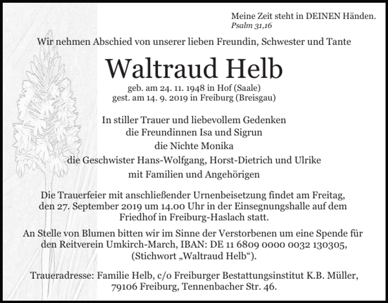 <p>Meine Zeit steht in DEINEN Händen.<br />Psalm 31,16</p><p>Wir nehmen Abschied von unserer lieben Freundin, Schwester und Tante</p><p>Waltraud Helb<br />geb. am 24. 11. 1948 in Hof (Saale)<br />gest. am 14. 9. 2019 in Freiburg (Breisgau)</p><p>In stiller Trauer und liebevollem Gedenken<br />die Freundinnen Isa und Sigrun<br />die Nichte Monika<br />die Geschwister Hans-Wolfgang, Horst-Dietrich und Ulrike<br />mit Familien und Angehörigen<br />Die Trauerfeier mit anschließender Urnenbeisetzung findet am Freitag,<br />den 27. September 2019 um 14.00 Uhr in der Einsegnungshalle auf dem<br />Friedhof in Freiburg-Haslach statt.<br />An Stelle von Blumen bitten wir im Sinne der Verstorbenen um eine Spende für<br />den Reitverein Umkirch-March, IBAN: DE 11 6809 0032 130305,<br />(Stichwort „Waltraud Helb“).<br />Traueradresse: Familie Helb, c/o Freiburger Bestattungsinstitut K.B. Müller,<br />79106 Freiburg, Tennenbacher Str. 46.</p>