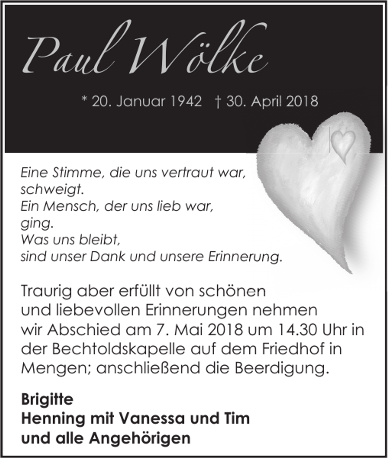 <p>Paul Wölke</p><p>* 20. Januar 1942 † 30. April 2018</p><p>Eine Stimme, die uns vertraut war,<br />schweigt.<br />Ein Mensch, der uns lieb war,<br />ging.<br />Was uns bleibt,<br />sind unser Dank und unsere Erinnerung.</p><p>Traurig aber erfüllt von schönen<br />und liebevollen Erinnerungen nehmen<br />wir Abschied am 7. Mai 2018 um 14.30 Uhr in<br />der Bechtoldskapelle auf dem Friedhof in<br />Mengen; anschließend die Beerdigung.<br />Brigitte<br />Henning mit Vanessa und Tim<br />und alle Angehörigen</p>